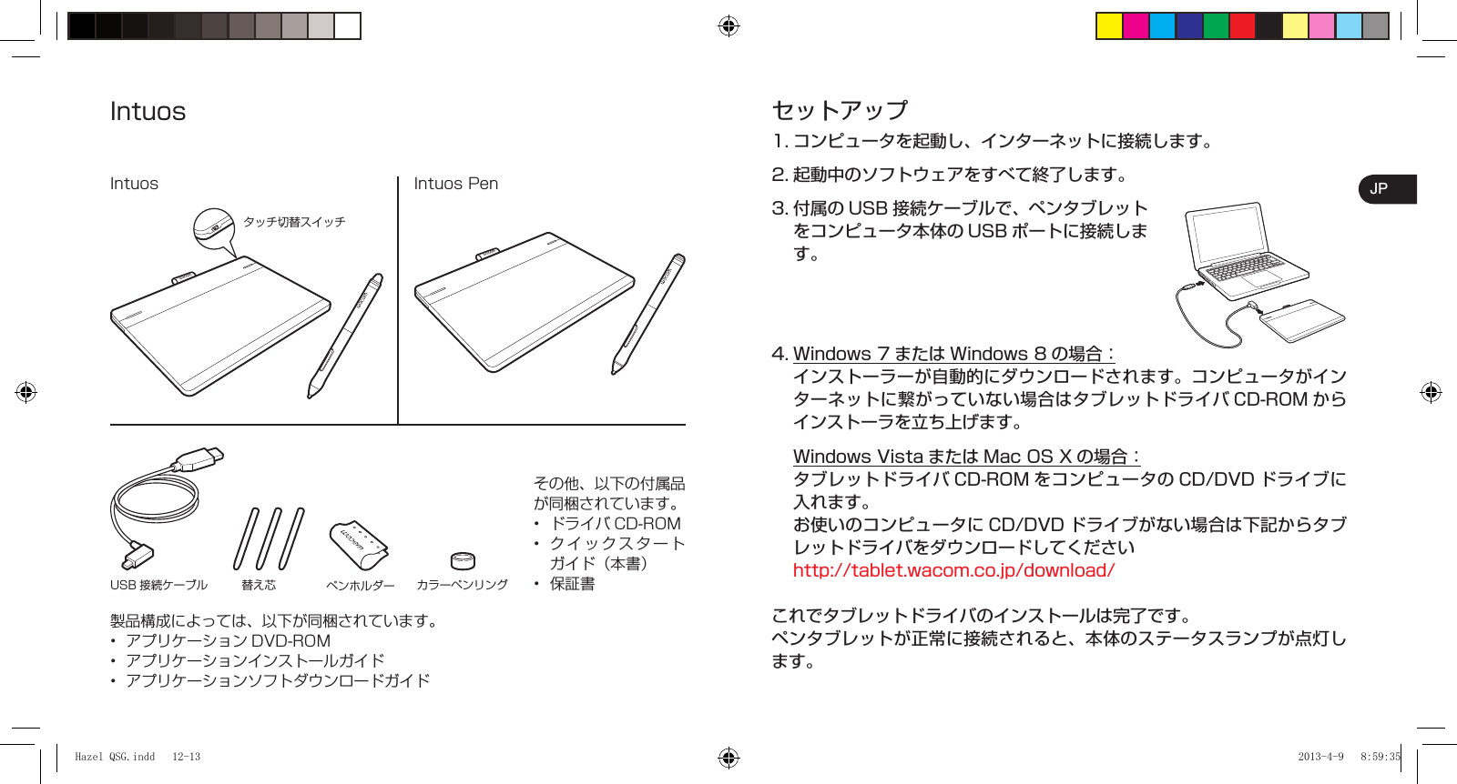 JPセットアップ1. コンピュータを起動し、インターネットに接続します。2. 起動中のソフトウェアをすべて終了します。3. 付属の USB 接続ケーブルで、ペンタブレットをコンピュータ本体の USB ポートに接続します。4. Windows 7 または Windows 8 の場合： インストーラーが自動的にダウンロードされます。コンピュータがインターネットに繋がっていない場合はタブレットドライバ CD-ROM からインストーラを立ち上げます。  Windows Vista または Mac OS X の場合： タブレットドライバCD-ROM をコンピュータの CD/DVD ドライブに入れます。  お使いのコンピュータに CD/DVD ドライブがない場合は下記からタブレットドライバをダウンロードしてください  http://tablet.wacom.co.jp/download/これでタブレットドライバのインストールは完了です。ペンタブレットが正常に接続されると、本体のステータスランプが点灯します。IntuosIntuos PenIntuosタッチ切替スイッチUSB 接続ケーブル 替え芯 ペンホルダー カラーペンリングその他、以下の付属品が同梱されています。ドライバ CD-ROMクイックスタートガイド（本書）保証書•••製品構成によっては、以下が同梱されています。アプリケーション DVD-ROMアプリケーションインストールガイドアプリケーションソフトダウンロードガイド•••Hazel QSG.indd   12-13Hazel QSG.indd   12-13 2013-4-9   8:59:352013-4-9   8:59:35