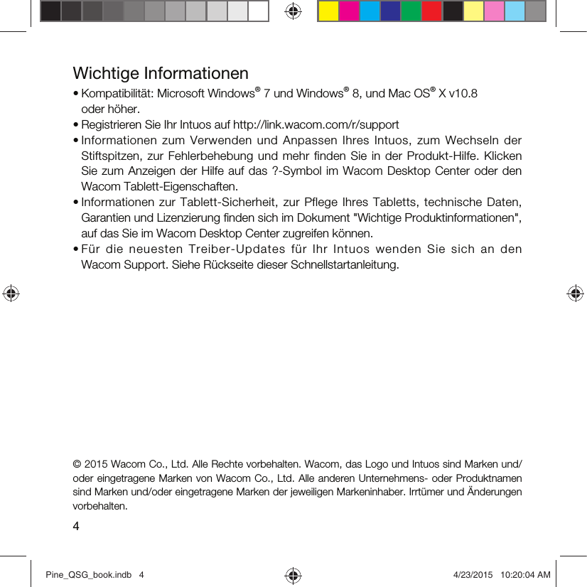 4Wichtige Informationen• Kompatibilität: Microsoft Windows® 7 und Windows® 8, und Mac OS® X v10.8  oder höher.• Registrieren Sie Ihr Intuos auf http://link.wacom.com/r/support• Informationen  zum Verwenden und  Anpassen  Ihres Intuos,  zum Wechseln der Stiftspitzen, zur Fehlerbehebung und mehr finden Sie in der Produkt-Hilfe. Klicken Sie zum Anzeigen der Hilfe auf das ?-Symbol im Wacom Desktop Center oder den Wacom Tablett-Eigenschaften.• Informationen  zur Tablett-Sicherheit, zur  Pflege Ihres Tabletts,  technische  Daten, Garantien und Lizenzierung ﬁnden sich im Dokument &quot;Wichtige Produktinformationen&quot;, auf das Sie im Wacom Desktop Center zugreifen können.• Für  die  neuesten  Treiber-Updates  für  Ihr  Intuos  wenden  Sie  sich  an  den Wacom Support. Siehe Rückseite dieser Schnellstartanleitung.© 2015 Wacom Co., Ltd. Alle Rechte vorbehalten. Wacom, das Logo und Intuos sind Marken und/oder eingetragene Marken von Wacom Co., Ltd. Alle anderen Unternehmens- oder Produktnamen sind Marken und/oder eingetragene Marken der jeweiligen Markeninhaber. Irrtümer und Änderungen vorbehalten.Pine_QSG_book.indb   4 4/23/2015   10:20:04 AM