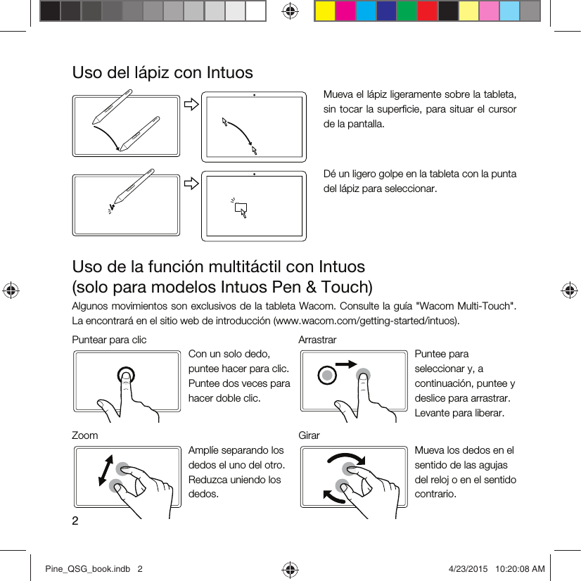 2Uso del lápiz con IntuosMueva el lápiz ligeramente sobre la tableta, sin tocar la superﬁcie,  para  situar el cursor de la pantalla.Dé un ligero golpe en la tableta con la punta del lápiz para seleccionar.Uso de la función multitáctil con Intuos  (solo para modelos Intuos Pen &amp; Touch)Algunos movimientos son exclusivos de la tableta Wacom. Consulte la guía &quot;Wacom Multi-Touch&quot;. La encontrará en el sitio web de introducción (www.wacom.com/getting-started/intuos).Puntear para clic ArrastrarCon un solo dedo, puntee hacer para clic. Puntee dos veces para hacer doble clic.Puntee para seleccionar y, a continuación, puntee y deslice para arrastrar. Levante para liberar.Zoom GirarAmplíe separando los dedos el uno del otro. Reduzca uniendo los dedos.Mueva los dedos en el sentido de las agujas del reloj o en el sentido contrario.Pine_QSG_book.indb   2 4/23/2015   10:20:08 AM