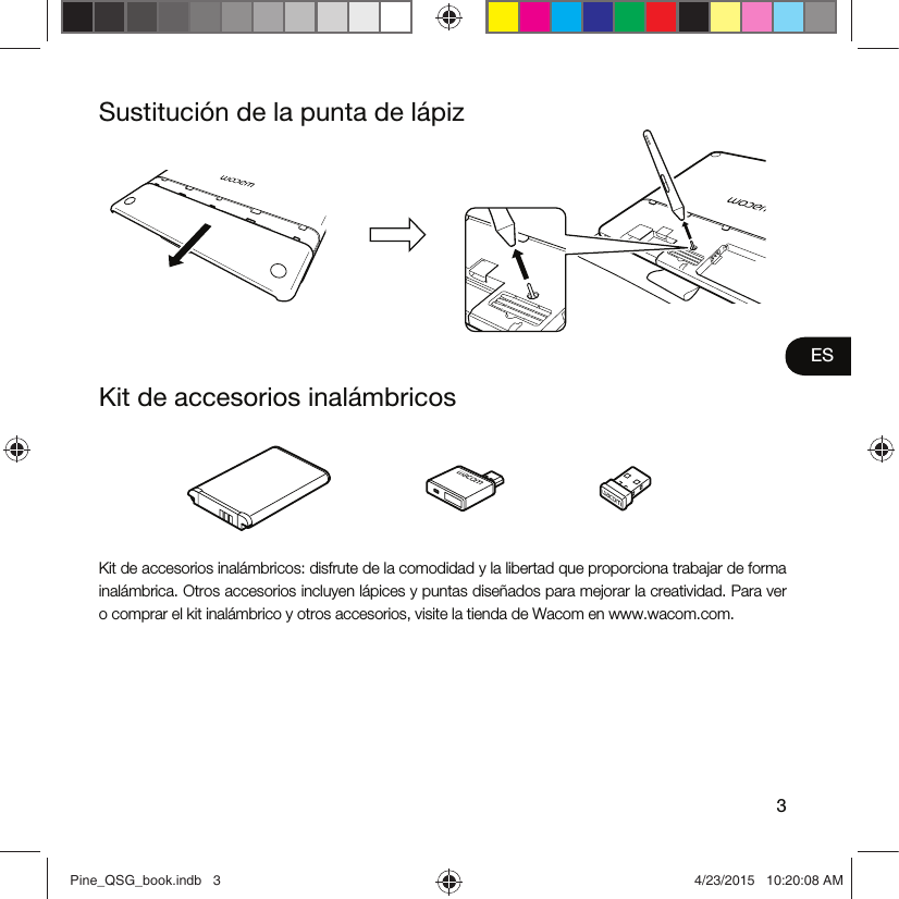 3ESKit de accesorios inalámbricosSustitución de la punta de lápizKit de accesorios inalámbricos: disfrute de la comodidad y la libertad que proporciona trabajar de forma inalámbrica. Otros accesorios incluyen lápices y puntas diseñados para mejorar la creatividad. Para ver o comprar el kit inalámbrico y otros accesorios, visite la tienda de Wacom en www.wacom.com.Pine_QSG_book.indb   3 4/23/2015   10:20:08 AM