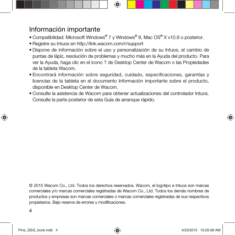 4Información importante• Compatibilidad: Microsoft Windows® 7 y Windows® 8, Mac OS® X v10.8 o posterior.• Registre su Intuos en http://link.wacom.com/r/support• Dispone  de  información  sobre el uso  y personalización  de  su  Intuos, el cambio  de puntas de lápiz, resolución de problemas y mucho más en la Ayuda del producto. Para ver la Ayuda, haga clic en el icono ? de Desktop Center de Wacom o las Propiedades de la tableta Wacom.• Encontrará  información  sobre  seguridad,  cuidado,  especificaciones,  garantías  y licencias de  la  tableta en el  documento  Información importante sobre  el  producto, disponible en Desktop Center de Wacom.• Consulte la asistencia de Wacom para obtener actualizaciones del controlador Intuos. Consulte la parte posterior de esta Guía de arranque rápido.© 2015 Wacom Co., Ltd. Todos los derechos reservados. Wacom, el logotipo e Intuos son marcas comerciales y/o marcas comerciales registradas de Wacom Co., Ltd. Todos los demás nombres de productos y empresas son marcas comerciales o marcas comerciales registradas de sus respectivos propietarios. Bajo reserva de errores y modiﬁcaciones.Pine_QSG_book.indb   4 4/23/2015   10:20:08 AM