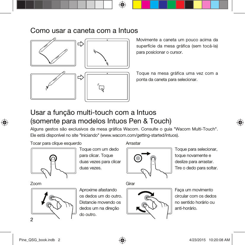 2Como usar a caneta com a IntuosMovimente a  caneta  um  pouco acima  da superfície  da  mesa  gráfica  (sem  tocá-la) para posicionar o cursor.Toque  na  mesa  gráfica  uma  vez  com  a ponta da caneta para selecionar.Usar a função multi-touch com a Intuos  (somente para modelos Intuos Pen &amp; Touch)Alguns  gestos são  exclusivos da  mesa  gráfica  Wacom. Consulte  o  guia  &quot;Wacom Multi-Touch&quot;.  Ele está disponível no site &quot;Iniciando&quot; (www.wacom.com/getting-started/intuos).Tocar para clique esquerdo ArrastarToque com um dedo para clicar. Toque duas vezes para clicar duas vezes.Toque para selecionar, toque novamente e deslize para arrastar. Tire o dedo para soltar.Zoom GirarAproxime afastando os dedos um do outro. Distancie movendo os dedos um na direção do outro.Faça um movimento circular com os dedos no sentido horário ou anti-horário.Pine_QSG_book.indb   2 4/23/2015   10:20:08 AM