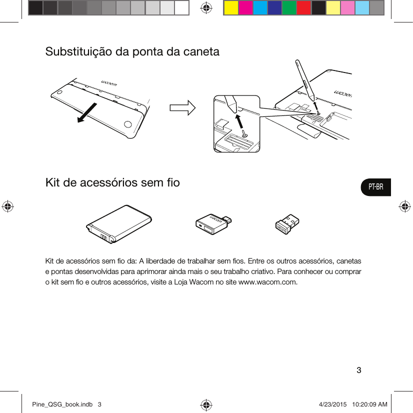 3PT-BRKit de acessórios sem ﬁoSubstituição da ponta da canetaKit de acessórios sem ﬁo da: A liberdade de trabalhar sem ﬁos. Entre os outros acessórios, canetas e pontas desenvolvidas para aprimorar ainda mais o seu trabalho criativo. Para conhecer ou comprar o kit sem ﬁo e outros acessórios, visite a Loja Wacom no site www.wacom.com.Pine_QSG_book.indb   3 4/23/2015   10:20:09 AM