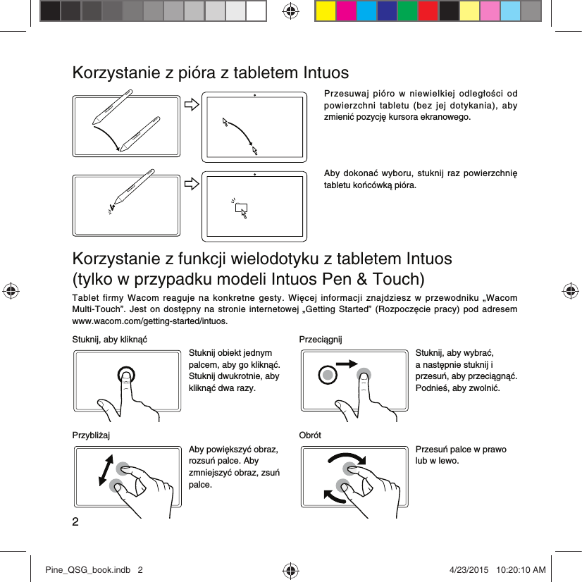 2Korzystanie z pióra z tabletem IntuosPrzesuwaj  pióro  w  niewielkiej  odległości  od powierzchni  tabletu  (bez  jej  dotykania),  aby zmienić pozycję kursora ekranowego.Aby  dokonać wyboru,  stuknij raz  powierzchnię tabletu końcówką pióra.Korzystanie z funkcji wielodotyku z tabletem Intuos  (tylko w przypadku modeli Intuos Pen &amp; Touch)Tablet  firmy  Wacom  reaguje  na  konkretne  gesty.  Więcej  informacji  znajdziesz  w  przewodniku  „Wacom Multi-Touch”.  Jest  on  dostępny  na  stronie  internetowej  „Getting Started”  (Rozpoczęcie pracy)  pod adresem  www.wacom.com/getting-started/intuos.Stuknij, aby kliknąć PrzeciągnijStuknij obiekt jednym palcem, aby go kliknąć. Stuknij dwukrotnie, aby kliknąć dwa razy.Stuknij, aby wybrać, a następnie stuknij i przesuń, aby przeciągnąć. Podnieś, aby zwolnić.Przybliżaj ObrótAby powiększyć obraz, rozsuń palce. Aby zmniejszyć obraz, zsuń palce.Przesuń palce w prawo lub w lewo.Pine_QSG_book.indb   2 4/23/2015   10:20:10 AM