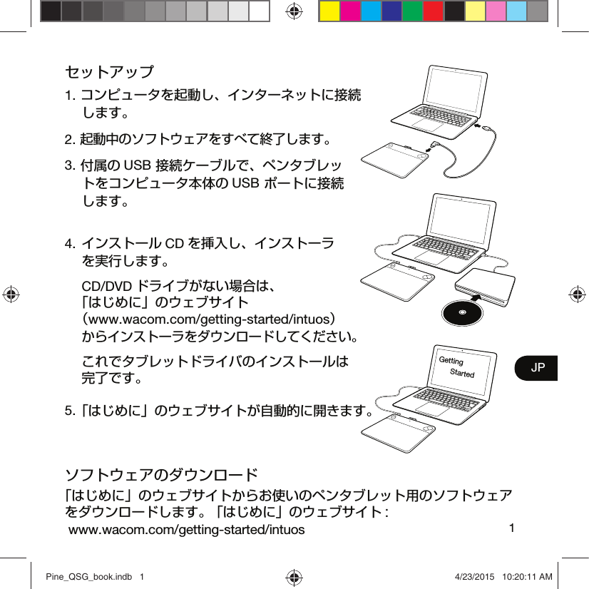 1JPセットアップ1. コンピュータを起動し、インターネットに接続 します。2. 起動中のソフトウェアをすべて終了します。3. 付属の USB 接続ケーブルで、ペンタブレッ トをコンピュータ本体の USB ポートに接続 します。4. インストール CD を挿入し、インストーラ を実行します。 CD/DVD ドライブがない場合は、 「はじめに」のウェブサイト （www.wacom.com/getting-started/intuos） からインストーラをダウンロードしてください。  これでタブレットドライバのインストールは完了です。5. 「はじめに」のウェブサイトが自動的に開きます。ソフトウェアのダウンロード「はじめに」のウェブサイトからお使いのペンタブレット用のソフトウェアをダウンロードします。 「はじめに」のウェブサイト :  www.wacom.com/getting-started/intuosGetting StartedPine_QSG_book.indb   1 4/23/2015   10:20:11 AM