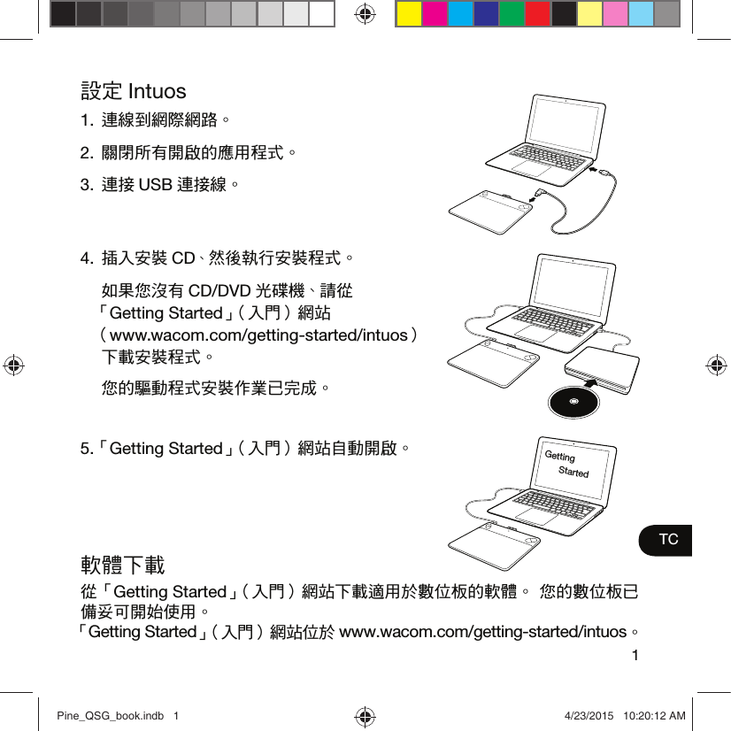 1TC設定 Intuos1. 連線到網際網路。2. 關閉所有開啟的應用程式。3. 連接 USB 連接線。4. 插入安裝 CD、然後執行安裝程式。  如果您沒有 CD/DVD 光碟機、請從 「Getting Started」（入門）網站 （www.wacom.com/getting-started/intuos） 下載安裝程式。  您的驅動程式安裝作業已完成。5. 「Getting Started」（入門）網站自動開啟。軟體下載從「Getting Started」（入門）網站下載適用於數位板的軟體。 您的數位板已備妥可開始使用。 「Getting Started」（入門）網站位於 www.wacom.com/getting-started/intuos。Getting StartedPine_QSG_book.indb   1 4/23/2015   10:20:12 AM