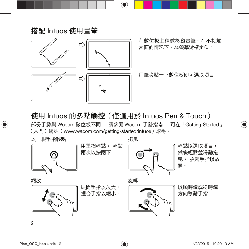 2搭配 Intuos 使用畫筆在數位板上稍微移動畫筆、在不接觸表面的情況下、為螢幕游標定位。用筆尖點一下數位板即可選取項目。使用 Intuos 的多點觸控（僅適用於 Intuos Pen &amp; Touch）部份手勢與 Wacom 數位板不同。  請參閱 Wacom 手勢指南。  可在「Getting Started」 （入門）網站（www.wacom.com/getting-started/intuos）取得。以一根手指輕點 拖曳用單指輕點。 輕點兩次以按兩下。輕點以選取項目，然後輕點並滑動拖曳。 抬起手指以放開。縮放 旋轉展開手指以放大。 捏合手指以縮小。以順時鐘或逆時鐘方向移動手指。Pine_QSG_book.indb   2 4/23/2015   10:20:13 AM