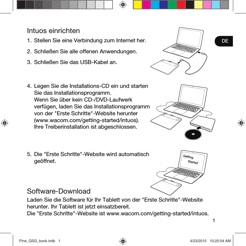 1DEIntuos einrichten1.  Stellen Sie eine Verbindung zum Internet her.2.  Schließen Sie alle offenen Anwendungen.3.  Schließen Sie das USB-Kabel an.4.  Legen Sie die Installations-CD ein und starten Sie das Installationsprogramm.  Wenn Sie über kein CD-/DVD-Laufwerk verfügen, laden Sie das Installationsprogramm von der &quot;Erste Schritte&quot;-Website herunter (www.wacom.com/getting-started/intuos).  Ihre Treiberinstallation ist abgeschlossen.5.  Die &quot;Erste Schritte&quot;-Website wird automatisch geöffnet.Software-DownloadLaden Sie die Software für Ihr Tablett von der &quot;Erste Schritte&quot;-Website herunter. Ihr Tablett ist jetzt einsatzbereit. Die &quot;Erste Schritte&quot;-Website ist www.wacom.com/getting-started/intuos.Getting StartedPine_QSG_book.indb   1 4/23/2015   10:20:04 AM