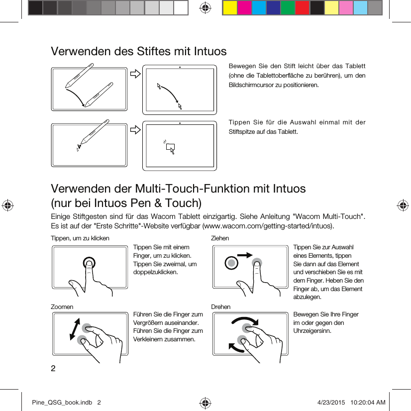 2Verwenden des Stiftes mit IntuosBewegen  Sie  den  Stift  leicht  über  das  Tablett (ohne  die  Tablettoberﬂäche zu berühren), um den Bildschirmcursor zu positionieren.Ti ppe n  Sie   für  d ie  Au swa hl  ei nma l  mit   der Stiftspitze auf das Tablett.Verwenden der Multi-Touch-Funktion mit Intuos  (nur bei Intuos Pen &amp; Touch)Einige  Stiftgesten sind für das Wacom  Tablett einzigartig. Siehe  Anleitung &quot;Wacom  Multi-Touch&quot;.  Es ist auf der &quot;Erste Schritte&quot;-Website verfügbar (www.wacom.com/getting-started/intuos).Tippen, um zu klicken ZiehenTippen Sie mit einem Finger, um zu klicken. Tippen Sie zweimal, um doppelzuklicken.Tippen Sie zur Auswahl eines Elements, tippen Sie dann auf das Element und verschieben Sie es mit dem Finger. Heben Sie den Finger ab, um das Element abzulegen.Zoomen DrehenFühren Sie die Finger zum Vergrößern auseinander. Führen Sie die Finger zum Verkleinern zusammen.Bewegen Sie Ihre Finger im oder gegen den Uhrzeigersinn.Pine_QSG_book.indb   2 4/23/2015   10:20:04 AM