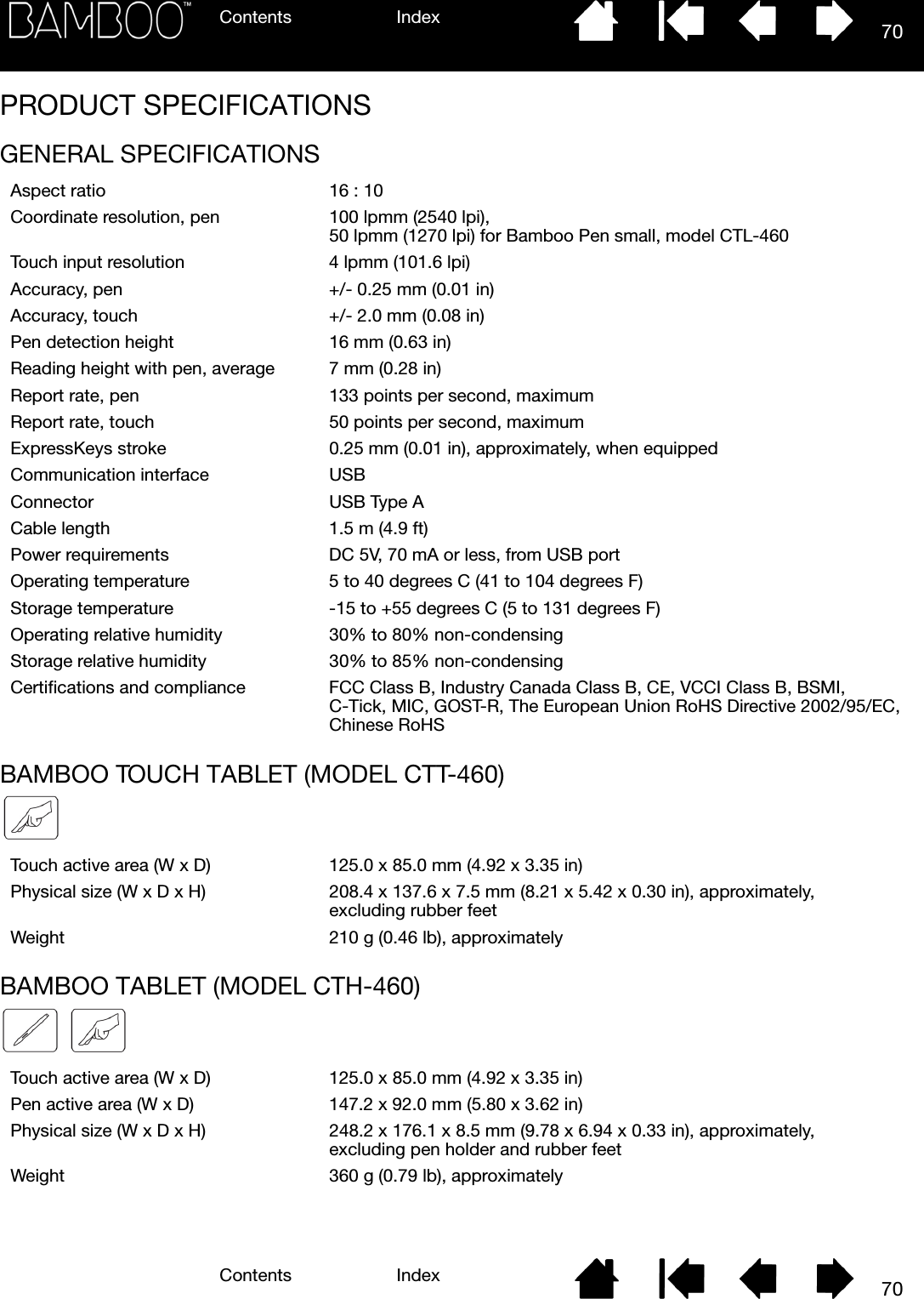 Contents IndexContents 70Index70PRODUCT SPECIFICATIONSGENERAL SPECIFICATIONSBAMBOO TOUCH TABLET (MODEL CTT-460)BAMBOO TABLET (MODEL CTH-460)Aspect ratio 16 : 10Coordinate resolution, pen 100 lpmm (2540 lpi),50 lpmm (1270 lpi) for Bamboo Pen small, model CTL-460Touch input resolution 4 lpmm (101.6 lpi)Accuracy, pen +/- 0.25 mm (0.01 in)Accuracy, touch +/- 2.0 mm (0.08 in)Pen detection height 16 mm (0.63 in)Reading height with pen, average 7 mm (0.28 in)Report rate, pen 133 points per second, maximumReport rate, touch 50 points per second, maximumExpressKeys stroke 0.25 mm (0.01 in), approximately, when equippedCommunication interface USBConnector USB Type ACable length 1.5 m (4.9 ft)Power requirements DC 5V, 70 mA or less, from USB portOperating temperature 5 to 40 degrees C (41 to 104 degrees F)Storage temperature -15 to +55 degrees C (5 to 131 degrees F)Operating relative humidity 30% to 80% non-condensingStorage relative humidity 30% to 85% non-condensingCertifications and compliance FCC Class B, Industry Canada Class B, CE, VCCI Class B, BSMI, C-Tick, MIC, GOST-R, The European Union RoHS Directive 2002/95/EC, Chinese RoHSTouch active area (W x D) 125.0 x 85.0 mm (4.92 x 3.35 in)Physical size (W x D x H) 208.4 x 137.6 x 7.5 mm (8.21 x 5.42 x 0.30 in), approximately, excluding rubber feetWeight 210 g (0.46 lb), approximatelyTouch active area (W x D) 125.0 x 85.0 mm (4.92 x 3.35 in)Pen active area (W x D) 147.2 x 92.0 mm (5.80 x 3.62 in)Physical size (W x D x H) 248.2 x 176.1 x 8.5 mm (9.78 x 6.94 x 0.33 in), approximately, excluding pen holder and rubber feetWeight 360 g (0.79 lb), approximately