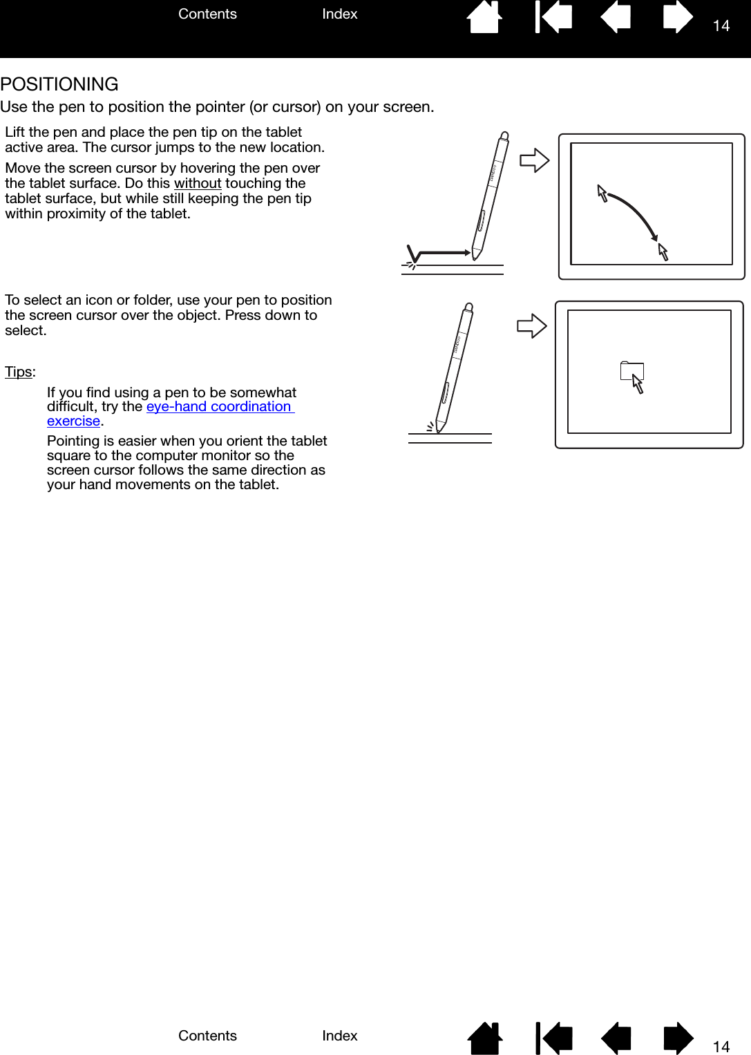 Contents IndexContents 14Index14POSITIONINGUse the pen to position the pointer (or cursor) on your screen.  Lift the pen and place the pen tip on the tablet active area. The cursor jumps to the new location.Move the screen cursor by hovering the pen over the tablet surface. Do this without touching the tablet surface, but while still keeping the pen tip within proximity of the tablet.To select an icon or folder, use your pen to position the screen cursor over the object. Press down to select.Tips: If you find using a pen to be somewhat difficult, try the eye-hand coordination exercise.Pointing is easier when you orient the tablet square to the computer monitor so the screen cursor follows the same direction as your hand movements on the tablet.