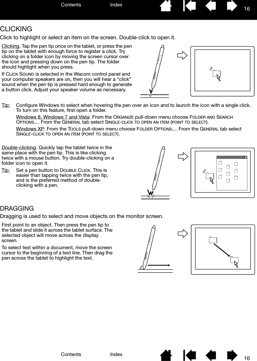 Contents IndexContents 16Index16CLICKINGClick to highlight or select an item on the screen. Double-click to open it.DRAGGINGDragging is used to select and move objects on the monitor screen. Tip:  Configure Windows to select when hovering the pen over an icon and to launch the icon with a single click. To turn on this feature, first open a folder.Windows 8, Windows 7 and Vista: From the ORGANIZE pull-down menu choose FOLDER AND SEARCH OPTIONS.... From the GENERAL tab select SINGLE-CLICK TO OPEN AN ITEM (POINT TO SELECT).Windows XP: From the TOOLS pull-down menu choose FOLDER OPTIONS.... From the GENERAL tab select SINGLE-CLICK TO OPEN AN ITEM (POINT TO SELECT).Clicking. Tap the pen tip once on the tablet, or press the pen tip on the tablet with enough force to register a click. Try clicking on a folder icon by moving the screen cursor over the icon and pressing down on the pen tip. The folder should highlight when you press. If CLICK SOUND is selected in the Wacom control panel and your computer speakers are on, then you will hear a “click” sound when the pen tip is pressed hard enough to generate a button click. Adjust your speaker volume as necessary. Double-clicking. Quickly tap the tablet twice in the same place with the pen tip. This is like clicking twice with a mouse button. Try double-clicking on a folder icon to open it.Tip:  Set a pen button to DOUBLE CLICK. This is easier than tapping twice with the pen tip, and is the preferred method of double-clicking with a pen.First point to an object. Then press the pen tip to the tablet and slide it across the tablet surface. The selected object will move across the display screen.To select text within a document, move the screen cursor to the beginning of a text line. Then drag the pen across the tablet to highlight the text.