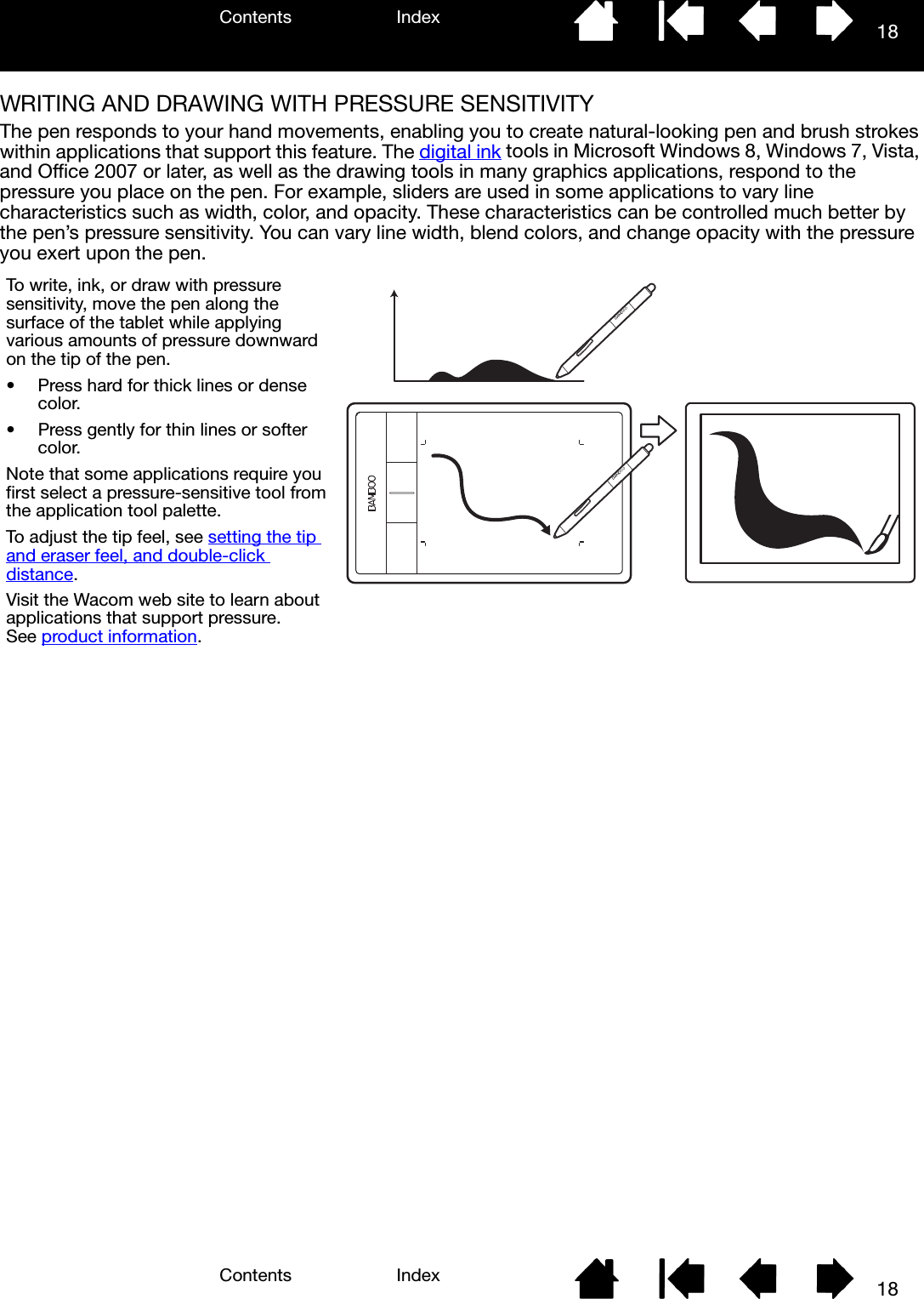 Contents IndexContents 18Index18WRITING AND DRAWING WITH PRESSURE SENSITIVITYThe pen responds to your hand movements, enabling you to create natural-looking pen and brush strokes within applications that support this feature. The digital ink tools in Microsoft Windows 8, Windows 7, Vista, and Office 2007 or later, as well as the drawing tools in many graphics applications, respond to the pressure you place on the pen. For example, sliders are used in some applications to vary line characteristics such as width, color, and opacity. These characteristics can be controlled much better by the pen’s pressure sensitivity. You can vary line width, blend colors, and change opacity with the pressure you exert upon the pen.To write, ink, or draw with pressure sensitivity, move the pen along the surface of the tablet while applying various amounts of pressure downward on the tip of the pen.  • Press hard for thick lines or dense color.  • Press gently for thin lines or softer color.  Note that some applications require you first select a pressure-sensitive tool from the application tool palette.  To adjust the tip feel, see setting the tip and eraser feel, and double-click distance.Visit the Wacom web site to learn about applications that support pressure. See product information.