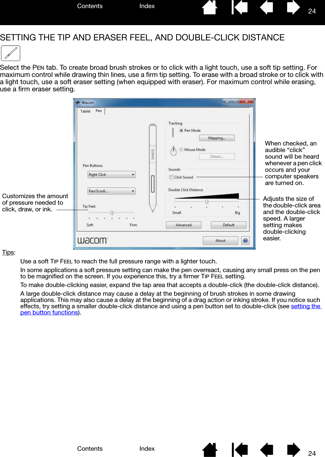 Contents IndexContents 24Index24SETTING THE TIP AND ERASER FEEL, AND DOUBLE-CLICK DISTANCESelect the PEN tab. To create broad brush strokes or to click with a light touch, use a soft tip setting. For maximum control while drawing thin lines, use a firm tip setting. To erase with a broad stroke or to click with a light touch, use a soft eraser setting (when equipped with eraser). For maximum control while erasing, use a firm eraser setting.  When checked, an audible “click” sound will be heard whenever a pen click occurs and your computer speakers are turned on.Adjusts the size of the double-click area and the double-click speed. A larger setting makes double-clicking easier.Customizes the amount of pressure needed to click, draw, or ink.Tips: Use a soft TIP FEEL to reach the full pressure range with a lighter touch.  In some applications a soft pressure setting can make the pen overreact, causing any small press on the pen to be magnified on the screen. If you experience this, try a firmer TIP FEEL setting.To make double-clicking easier, expand the tap area that accepts a double-click (the double-click distance).A large double-click distance may cause a delay at the beginning of brush strokes in some drawing applications. This may also cause a delay at the beginning of a drag action or inking stroke. If you notice such effects, try setting a smaller double-click distance and using a pen button set to double-click (see setting the pen button functions). 