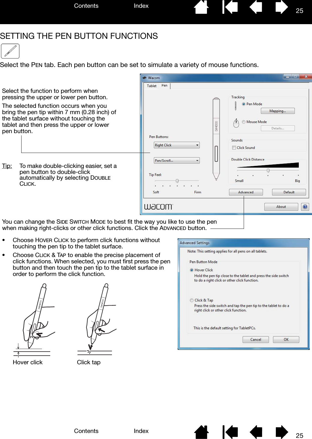 Contents IndexContents 25Index25SETTING THE PEN BUTTON FUNCTIONSSelect the PEN tab. Each pen button can be set to simulate a variety of mouse functions. Select the function to perform when pressing the upper or lower pen button.The selected function occurs when you bring the pen tip within 7 mm (0.28 inch) of the tablet surface without touching the tablet and then press the upper or lower pen button.Tip:  To make double-clicking easier, set a pen button to double-click automatically by selecting DOUBLE CLICK.•Choose HOVER CLICK to perform click functions without touching the pen tip to the tablet surface.•Choose CLICK &amp; TAP to enable the precise placement of click functions. When selected, you must first press the pen button and then touch the pen tip to the tablet surface in order to perform the click function.Hover click Click tapYou can change the SIDE SWITCH MODE to best fit the way you like to use the pen when making right-clicks or other click functions. Click the ADVANCED button.