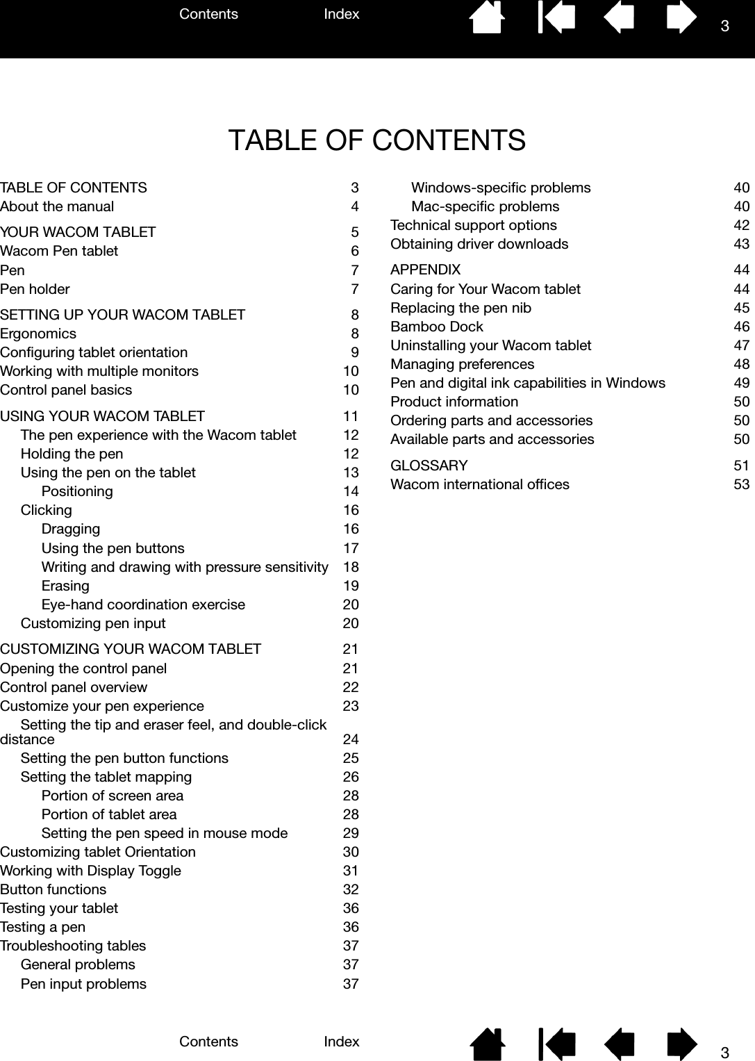 Contents IndexContents 3Index3TABLE OF CONTENTSTABLE OF CONTENTS  3About the manual  4YOUR WACOM TABLET  5Wacom Pen tablet  6Pen     7Pen holder  7SETTING UP YOUR WACOM TABLET  8Ergonomics   8Configuring tablet orientation  9Working with multiple monitors  10Control panel basics  10USING YOUR WACOM TABLET  11The pen experience with the Wacom tablet  12Holding the pen  12Using the pen on the tablet  13Positioning  14Clicking  16Dragging  16Using the pen buttons  17Writing and drawing with pressure sensitivity  18Erasing  19Eye-hand coordination exercise  20Customizing pen input  20CUSTOMIZING YOUR WACOM TABLET  21Opening the control panel  21Control panel overview  22Customize your pen experience  23Setting the tip and eraser feel, and double-click distance  24Setting the pen button functions  25Setting the tablet mapping  26Portion of screen area  28Portion of tablet area  28Setting the pen speed in mouse mode  29Customizing tablet Orientation  30Working with Display Toggle  31Button functions   32Testing your tablet  36Testing a pen  36Troubleshooting tables  37General problems  37Pen input problems  37Windows-specific problems  40Mac-specific problems  40Technical support options  42Obtaining driver downloads  43APPENDIX 44Caring for Your Wacom tablet  44Replacing the pen nib  45Bamboo Dock  46Uninstalling your Wacom tablet  47Managing preferences  48Pen and digital ink capabilities in Windows  49Product information  50Ordering parts and accessories  50Available parts and accessories  50GLOSSARY 51Wacom international offices  53