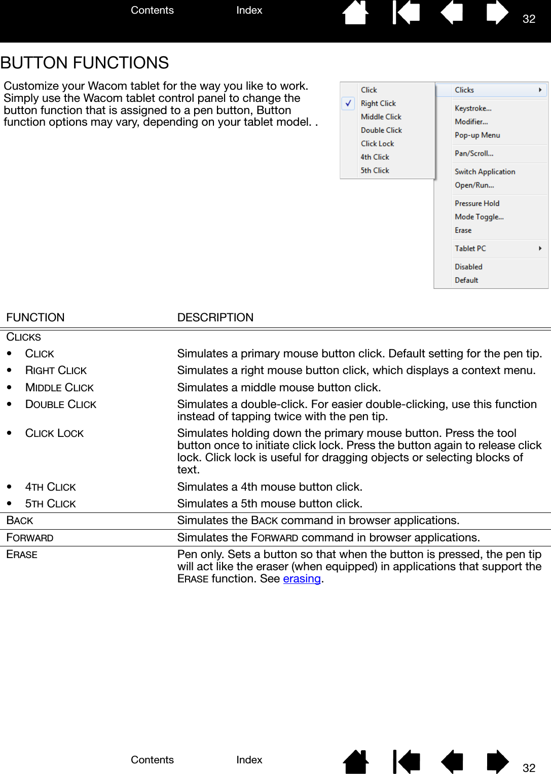 Contents IndexContents 32Index32BUTTON FUNCTIONS FUNCTION DESCRIPTIONCLICKS•CLICK Simulates a primary mouse button click. Default setting for the pen tip.•RIGHT CLICK Simulates a right mouse button click, which displays a context menu.•MIDDLE CLICK Simulates a middle mouse button click.•DOUBLE CLICK Simulates a double-click. For easier double-clicking, use this function instead of tapping twice with the pen tip.•CLICK LOCK Simulates holding down the primary mouse button. Press the tool button once to initiate click lock. Press the button again to release click lock. Click lock is useful for dragging objects or selecting blocks of text.•4TH CLICK Simulates a 4th mouse button click.•5TH CLICK Simulates a 5th mouse button click.BACK Simulates the BACK command in browser applications.FORWARD Simulates the FORWARD command in browser applications.ERASE Pen only. Sets a button so that when the button is pressed, the pen tip will act like the eraser (when equipped) in applications that support the ERASE function. See erasing.Customize your Wacom tablet for the way you like to work. Simply use the Wacom tablet control panel to change the button function that is assigned to a pen button, Button function options may vary, depending on your tablet model. .