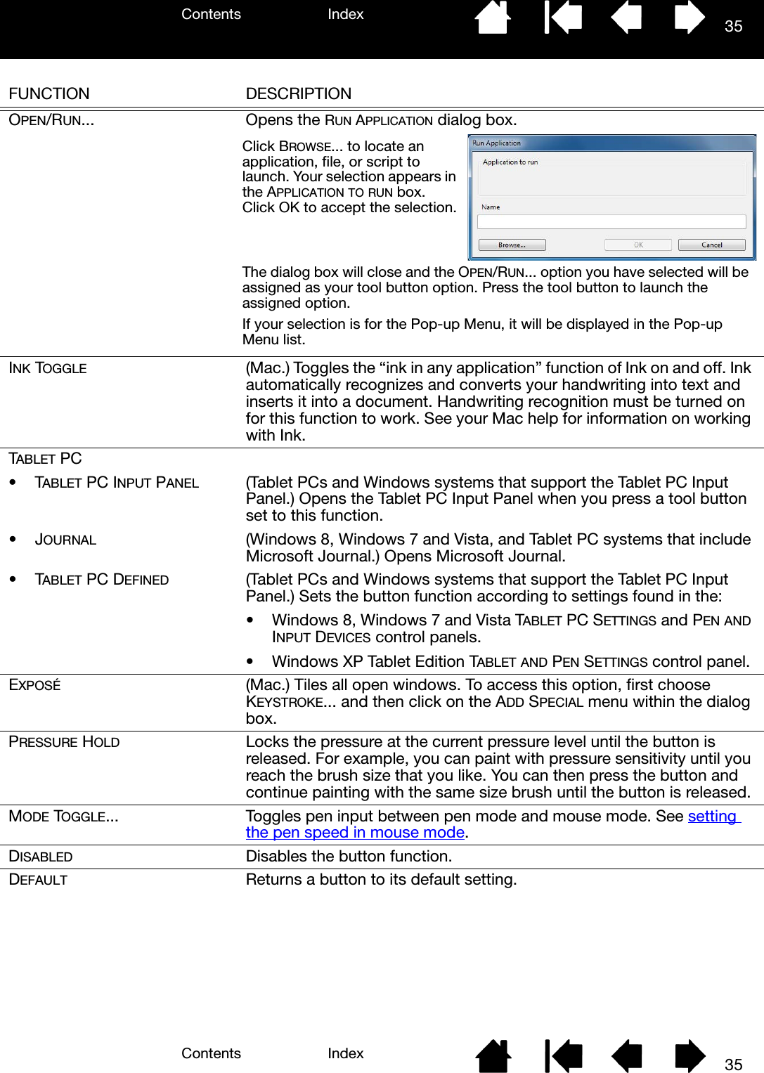 Contents IndexContents 35Index35FUNCTION DESCRIPTIONOPEN/RUN... Opens the RUN APPLICATION dialog box.  INK TOGGLE (Mac.) Toggles the “ink in any application” function of Ink on and off. Ink automatically recognizes and converts your handwriting into text and inserts it into a document. Handwriting recognition must be turned on for this function to work. See your Mac help for information on working with Ink.TABLET PC•TABLET PC INPUT PANEL (Tablet PCs and Windows systems that support the Tablet PC Input Panel.) Opens the Tablet PC Input Panel when you press a tool button set to this function.•JOURNAL (Windows 8, Windows 7 and Vista, and Tablet PC systems that include Microsoft Journal.) Opens Microsoft Journal.•TABLET PC DEFINED (Tablet PCs and Windows systems that support the Tablet PC Input Panel.) Sets the button function according to settings found in the:• Windows 8, Windows 7 and Vista TABLET PC SETTINGS and PEN AND INPUT DEVICES control panels.• Windows XP Tablet Edition TABLET AND PEN SETTINGS control panel.EXPOSÉ (Mac.) Tiles all open windows. To access this option, first choose KEYSTROKE... and then click on the ADD SPECIAL menu within the dialog box.PRESSURE HOLD Locks the pressure at the current pressure level until the button is released. For example, you can paint with pressure sensitivity until you reach the brush size that you like. You can then press the button and continue painting with the same size brush until the button is released.MODE TOGGLE... Toggles pen input between pen mode and mouse mode. See setting the pen speed in mouse mode.DISABLED Disables the button function.DEFAULT Returns a button to its default setting.Click BROWSE... to locate an application, file, or script to launch. Your selection appears in the APPLICATION TO RUN box. Click OK to accept the selection.The dialog box will close and the OPEN/RUN... option you have selected will be assigned as your tool button option. Press the tool button to launch the assigned option.If your selection is for the Pop-up Menu, it will be displayed in the Pop-up Menu list.