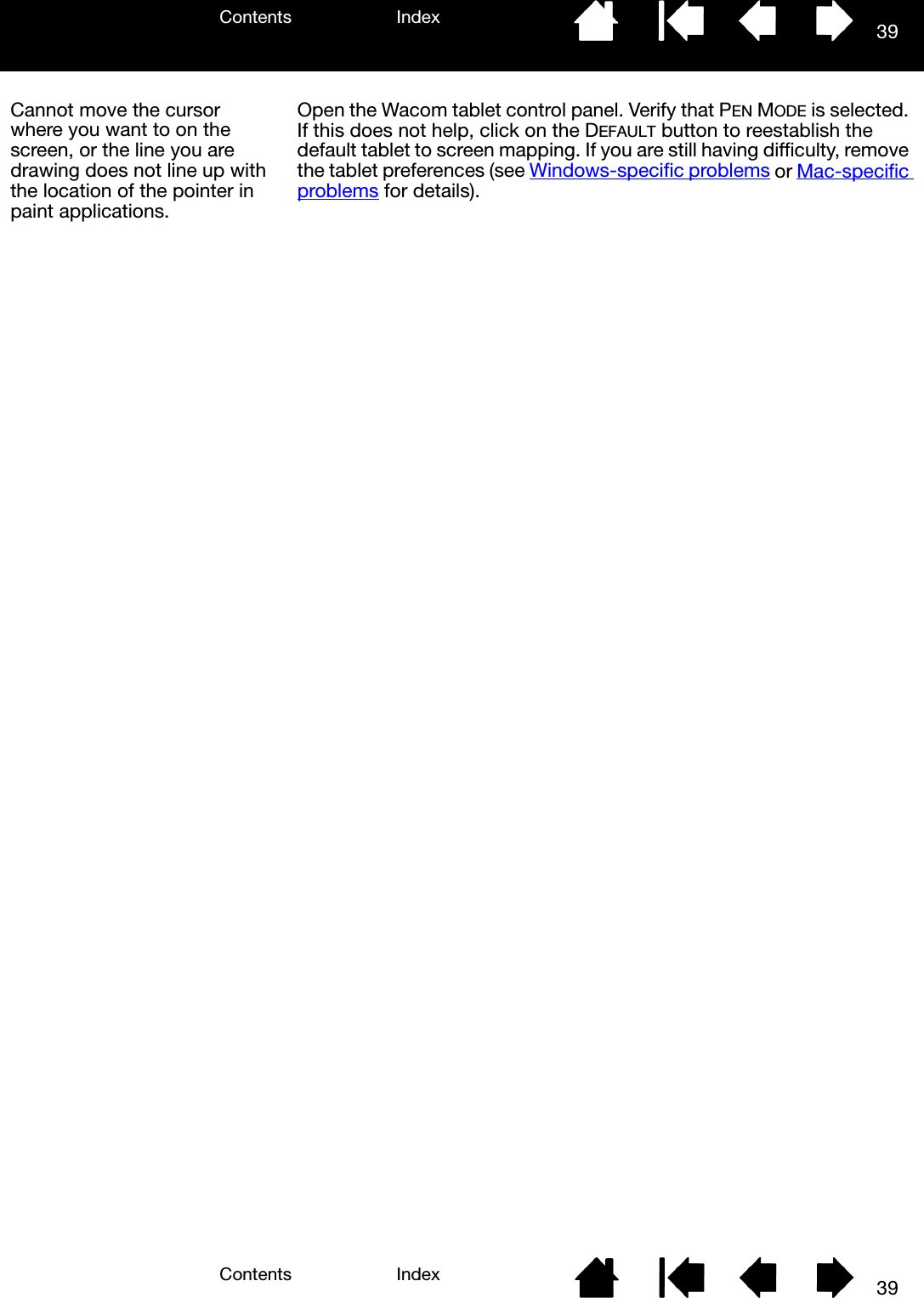 Contents IndexContents 39Index39Cannot move the cursor where you want to on the screen, or the line you are drawing does not line up with the location of the pointer in paint applications.Open the Wacom tablet control panel. Verify that PEN MODE is selected. If this does not help, click on the DEFAULT button to reestablish the default tablet to screen mapping. If you are still having difficulty, remove the tablet preferences (see Windows-specific problems or Mac-specific problems for details).