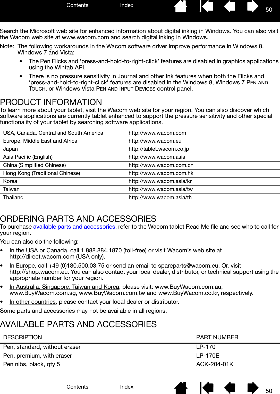 Contents IndexContents 50Index50Search the Microsoft web site for enhanced information about digital inking in Windows. You can also visit the Wacom web site at www.wacom.com and search digital inking in Windows.Note:  The following workarounds in the Wacom software driver improve performance in Windows 8, Windows 7 and Vista:• The Pen Flicks and ‘press-and-hold-to-right-click’ features are disabled in graphics applications using the Wintab API.• There is no pressure sensitivity in Journal and other Ink features when both the Flicks and ‘press-and-hold-to-right-click’ features are disabled in the Windows 8, Windows 7 PEN AND TOUCH, or Windows Vista PEN AND INPUT DEVICES control panel.PRODUCT INFORMATIONTo learn more about your tablet, visit the Wacom web site for your region. You can also discover which software applications are currently tablet enhanced to support the pressure sensitivity and other special functionality of your tablet by searching software applications. ORDERING PARTS AND ACCESSORIESTo purchase available parts and accessories, refer to the Wacom tablet Read Me file and see who to call for your region.You can also do the following:• In the USA or Canada, call 1.888.884.1870 (toll-free) or visit Wacom’s web site at http://direct.wacom.com (USA only).•In Europe, call +49 (0)180.500.03.75 or send an email to spareparts@wacom.eu. Or, visit http://shop.wacom.eu. You can also contact your local dealer, distributor, or technical support using the appropriate number for your region.• In Australia, Singapore, Taiwan and Korea, please visit: www.BuyWacom.com.au, www.BuyWacom.com.sg, www.BuyWacom.com.tw and www.BuyWacom.co.kr, respectively.• In other countries, please contact your local dealer or distributor.Some parts and accessories may not be available in all regions.AVAILABLE PARTS AND ACCESSORIESUSA, Canada, Central and South America http://www.wacom.comEurope, Middle East and Africa http://www.wacom.euJapan http://tablet.wacom.co.jpAsia Pacific (English) http://www.wacom.asiaChina (Simplified Chinese) http://www.wacom.com.cnHong Kong (Traditional Chinese) http://www.wacom.com.hkKorea http://www.wacom.asia/krTaiwan http://www.wacom.asia/twThailand http://www.wacom.asia/thDESCRIPTION PART NUMBERPen, standard, without eraser LP-170Pen, premium, with eraser LP-170EPen nibs, black, qty 5 ACK-204-01K