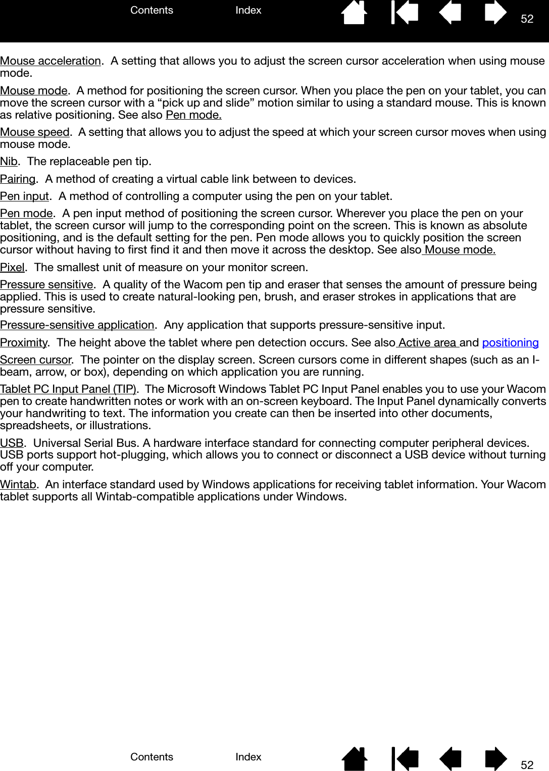 Contents IndexContents 52Index52Mouse acceleration.  A setting that allows you to adjust the screen cursor acceleration when using mouse mode.Mouse mode.  A method for positioning the screen cursor. When you place the pen on your tablet, you can move the screen cursor with a “pick up and slide” motion similar to using a standard mouse. This is known as relative positioning. See also Pen mode.Mouse speed.  A setting that allows you to adjust the speed at which your screen cursor moves when using mouse mode.Nib.  The replaceable pen tip.Pairing.  A method of creating a virtual cable link between to devices.Pen input.  A method of controlling a computer using the pen on your tablet.Pen mode.  A pen input method of positioning the screen cursor. Wherever you place the pen on your tablet, the screen cursor will jump to the corresponding point on the screen. This is known as absolute positioning, and is the default setting for the pen. Pen mode allows you to quickly position the screen cursor without having to first find it and then move it across the desktop. See also Mouse mode.Pixel.  The smallest unit of measure on your monitor screen.Pressure sensitive.  A quality of the Wacom pen tip and eraser that senses the amount of pressure being applied. This is used to create natural-looking pen, brush, and eraser strokes in applications that are pressure sensitive.Pressure-sensitive application.  Any application that supports pressure-sensitive input.Proximity.  The height above the tablet where pen detection occurs. See also Active area and positioningScreen cursor.  The pointer on the display screen. Screen cursors come in different shapes (such as an I-beam, arrow, or box), depending on which application you are running.Tablet PC Input Panel (TIP).  The Microsoft Windows Tablet PC Input Panel enables you to use your Wacom pen to create handwritten notes or work with an on-screen keyboard. The Input Panel dynamically converts your handwriting to text. The information you create can then be inserted into other documents, spreadsheets, or illustrations.USB.  Universal Serial Bus. A hardware interface standard for connecting computer peripheral devices. USB ports support hot-plugging, which allows you to connect or disconnect a USB device without turning off your computer.Wintab.  An interface standard used by Windows applications for receiving tablet information. Your Wacom tablet supports all Wintab-compatible applications under Windows.