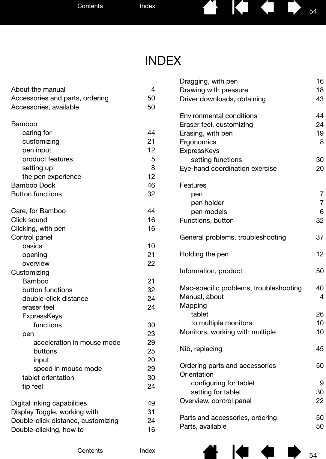 Contents IndexContents 54Index54INDEXAbout the manual  4Accessories and parts, ordering  50Accessories, available  50Bamboocaring for  44customizing 21pen input  12product features  5setting up  8the pen experience  12Bamboo Dock  46Button functions  32Care, for Bamboo  44Click sound  16Clicking, with pen  16Control panelbasics 10opening 21overview  22CustomizingBamboo 21button functions  32double-click distance  24eraser feel  24ExpressKeysfunctions 30pen 23acceleration in mouse mode  29buttons  25input 20speed in mouse mode  29tablet orientation  30tip feel  24Digital inking capabilities  49Display Toggle, working with  31Double-click distance, customizing  24Double-clicking, how to  16Dragging, with pen  16Drawing with pressure  18Driver downloads, obtaining  43Environmental conditions  44Eraser feel, customizing  24Erasing, with pen  19Ergonomics 8ExpressKeyssetting functions  30Eye-hand coordination exercise  20Featurespen  7pen holder  7pen models  6Functions, button  32General problems, troubleshooting  37Holding the pen  12Information, product  50Mac-specific problems, troubleshooting  40Manual, about  4Mappingtablet 26to multiple monitors  10Monitors, working with multiple  10Nib, replacing  45Ordering parts and accessories  50Orientationconfiguring for tablet  9setting for tablet  30Overview, control panel  22Parts and accessories, ordering  50Parts, available  50