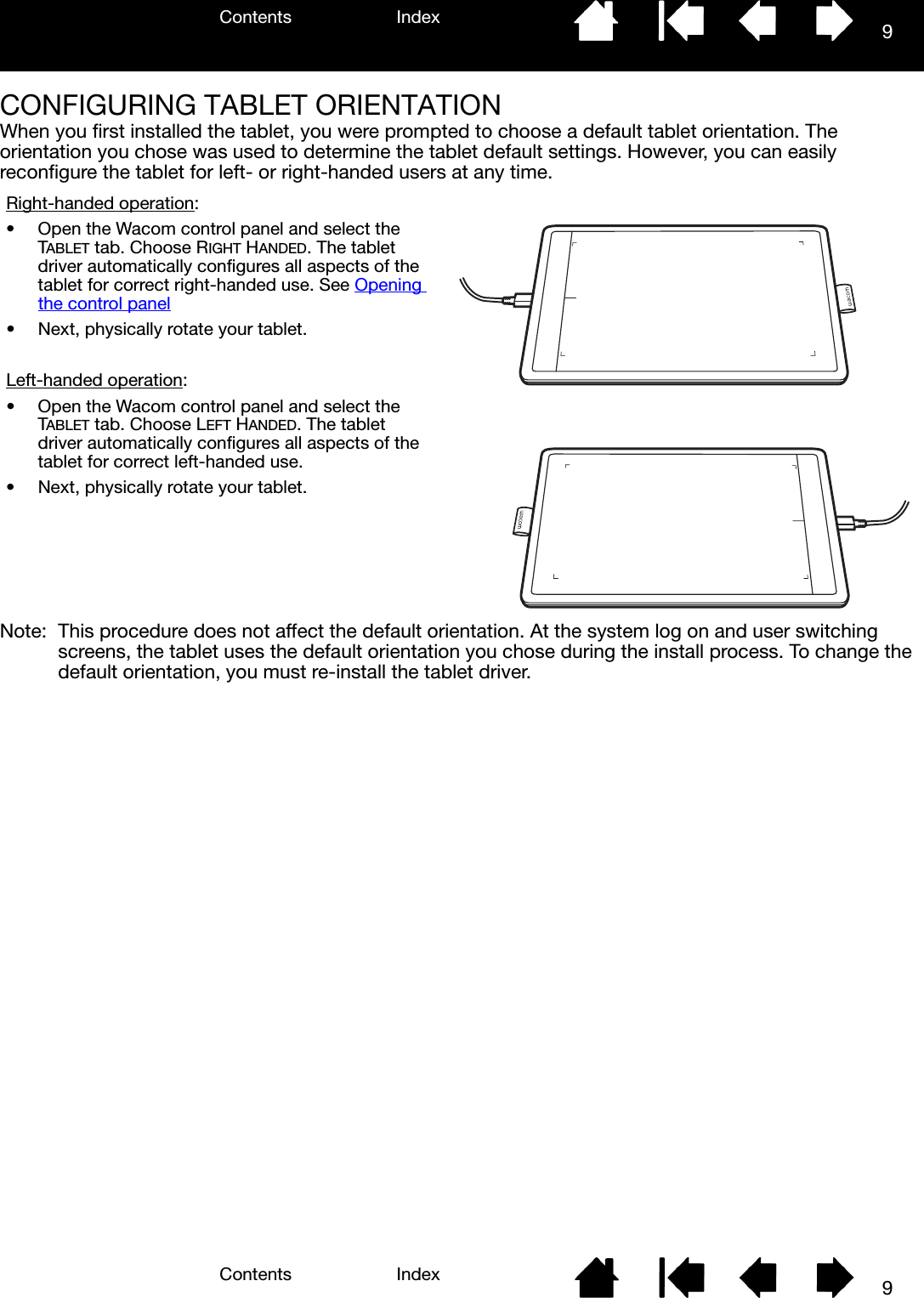 Contents IndexContents 9Index9CONFIGURING TABLET ORIENTATIONWhen you first installed the tablet, you were prompted to choose a default tablet orientation. The orientation you chose was used to determine the tablet default settings. However, you can easily reconfigure the tablet for left- or right-handed users at any time.Note: This procedure does not affect the default orientation. At the system log on and user switching screens, the tablet uses the default orientation you chose during the install process. To change the default orientation, you must re-install the tablet driver.Right-handed operation:• Open the Wacom control panel and select the TABLET tab. Choose RIGHT HANDED. The tablet driver automatically configures all aspects of the tablet for correct right-handed use. See Opening the control panel• Next, physically rotate your tablet.Left-handed operation:• Open the Wacom control panel and select the TABLET tab. Choose LEFT HANDED. The tablet driver automatically configures all aspects of the tablet for correct left-handed use.• Next, physically rotate your tablet.