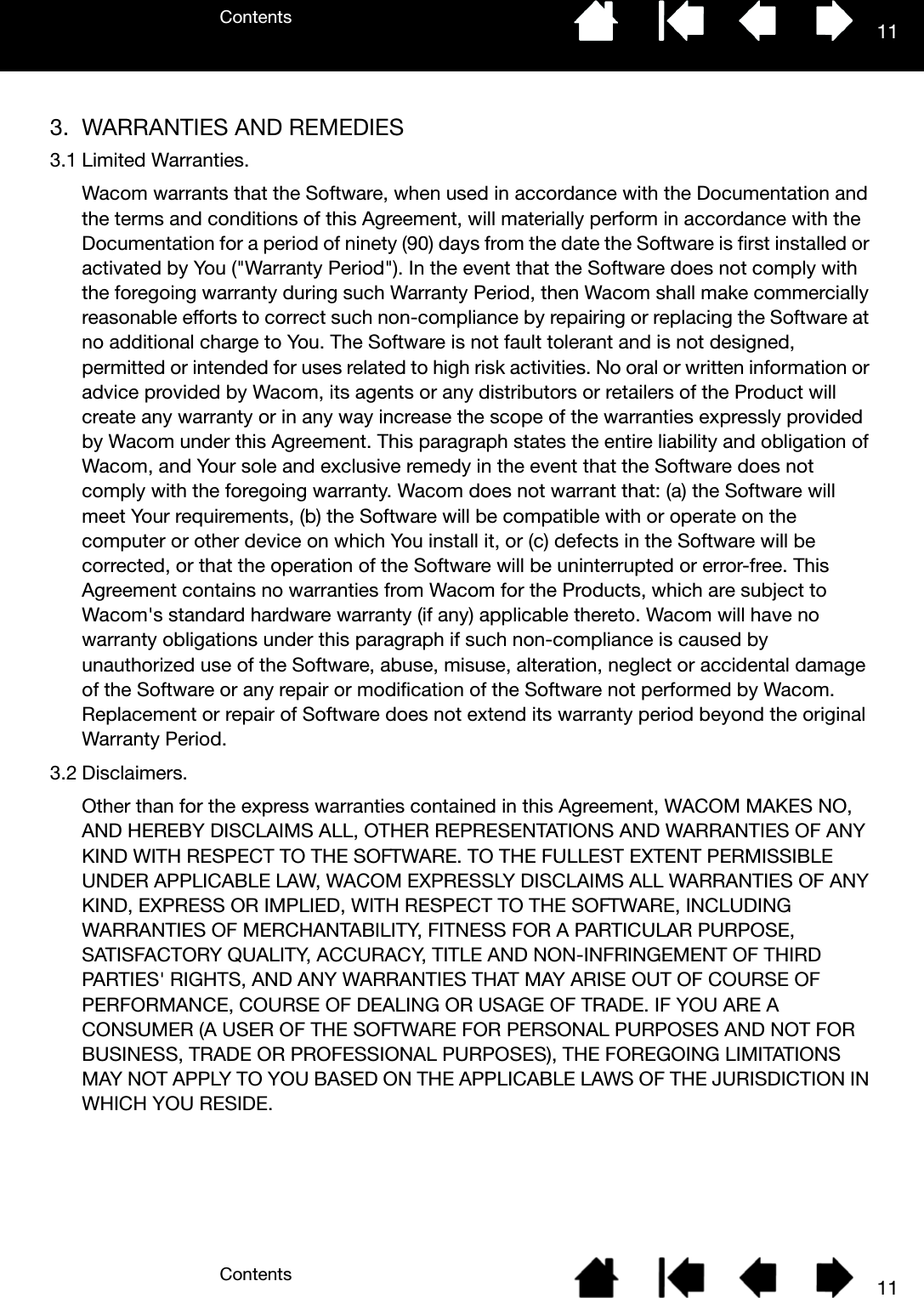 ContentsContents 11113. WARRANTIES AND REMEDIES3.1 Limited Warranties.Wacom warrants that the Software, when used in accordance with the Documentation and the terms and conditions of this Agreement, will materially perform in accordance with the Documentation for a period of ninety (90) days from the date the Software is first installed or activated by You (&quot;Warranty Period&quot;). In the event that the Software does not comply with the foregoing warranty during such Warranty Period, then Wacom shall make commercially reasonable efforts to correct such non-compliance by repairing or replacing the Software at no additional charge to You. The Software is not fault tolerant and is not designed, permitted or intended for uses related to high risk activities. No oral or written information or advice provided by Wacom, its agents or any distributors or retailers of the Product will create any warranty or in any way increase the scope of the warranties expressly provided by Wacom under this Agreement. This paragraph states the entire liability and obligation of Wacom, and Your sole and exclusive remedy in the event that the Software does not comply with the foregoing warranty. Wacom does not warrant that: (a) the Software will meet Your requirements, (b) the Software will be compatible with or operate on the computer or other device on which You install it, or (c) defects in the Software will be corrected, or that the operation of the Software will be uninterrupted or error-free. This Agreement contains no warranties from Wacom for the Products, which are subject to Wacom&apos;s standard hardware warranty (if any) applicable thereto. Wacom will have no warranty obligations under this paragraph if such non-compliance is caused by unauthorized use of the Software, abuse, misuse, alteration, neglect or accidental damage of the Software or any repair or modification of the Software not performed by Wacom. Replacement or repair of Software does not extend its warranty period beyond the original Warranty Period.3.2 Disclaimers.Other than for the express warranties contained in this Agreement, WACOM MAKES NO, AND HEREBY DISCLAIMS ALL, OTHER REPRESENTATIONS AND WARRANTIES OF ANY KIND WITH RESPECT TO THE SOFTWARE. TO THE FULLEST EXTENT PERMISSIBLE UNDER APPLICABLE LAW, WACOM EXPRESSLY DISCLAIMS ALL WARRANTIES OF ANY KIND, EXPRESS OR IMPLIED, WITH RESPECT TO THE SOFTWARE, INCLUDING WARRANTIES OF MERCHANTABILITY, FITNESS FOR A PARTICULAR PURPOSE, SATISFACTORY QUALITY, ACCURACY, TITLE AND NON-INFRINGEMENT OF THIRD PARTIES&apos; RIGHTS, AND ANY WARRANTIES THAT MAY ARISE OUT OF COURSE OF PERFORMANCE, COURSE OF DEALING OR USAGE OF TRADE. IF YOU ARE A CONSUMER (A USER OF THE SOFTWARE FOR PERSONAL PURPOSES AND NOT FOR BUSINESS, TRADE OR PROFESSIONAL PURPOSES), THE FOREGOING LIMITATIONS MAY NOT APPLY TO YOU BASED ON THE APPLICABLE LAWS OF THE JURISDICTION IN WHICH YOU RESIDE.