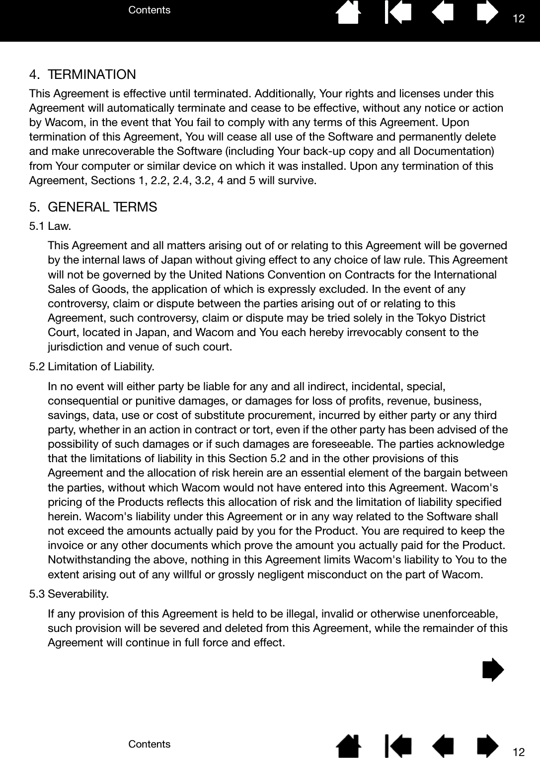 ContentsContents 12124. TERMINATIONThis Agreement is effective until terminated. Additionally, Your rights and licenses under this Agreement will automatically terminate and cease to be effective, without any notice or action by Wacom, in the event that You fail to comply with any terms of this Agreement. Upon termination of this Agreement, You will cease all use of the Software and permanently delete and make unrecoverable the Software (including Your back-up copy and all Documentation) from Your computer or similar device on which it was installed. Upon any termination of this Agreement, Sections 1, 2.2, 2.4, 3.2, 4 and 5 will survive.5. GENERAL TERMS5.1 Law.This Agreement and all matters arising out of or relating to this Agreement will be governed by the internal laws of Japan without giving effect to any choice of law rule. This Agreement will not be governed by the United Nations Convention on Contracts for the International Sales of Goods, the application of which is expressly excluded. In the event of any controversy, claim or dispute between the parties arising out of or relating to this Agreement, such controversy, claim or dispute may be tried solely in the Tokyo District Court, located in Japan, and Wacom and You each hereby irrevocably consent to the jurisdiction and venue of such court.5.2 Limitation of Liability.In no event will either party be liable for any and all indirect, incidental, special, consequential or punitive damages, or damages for loss of profits, revenue, business, savings, data, use or cost of substitute procurement, incurred by either party or any third party, whether in an action in contract or tort, even if the other party has been advised of the possibility of such damages or if such damages are foreseeable. The parties acknowledge that the limitations of liability in this Section 5.2 and in the other provisions of this Agreement and the allocation of risk herein are an essential element of the bargain between the parties, without which Wacom would not have entered into this Agreement. Wacom&apos;s pricing of the Products reflects this allocation of risk and the limitation of liability specified herein. Wacom&apos;s liability under this Agreement or in any way related to the Software shall not exceed the amounts actually paid by you for the Product. You are required to keep the invoice or any other documents which prove the amount you actually paid for the Product. Notwithstanding the above, nothing in this Agreement limits Wacom&apos;s liability to You to the extent arising out of any willful or grossly negligent misconduct on the part of Wacom.5.3 Severability.If any provision of this Agreement is held to be illegal, invalid or otherwise unenforceable, such provision will be severed and deleted from this Agreement, while the remainder of this Agreement will continue in full force and effect.