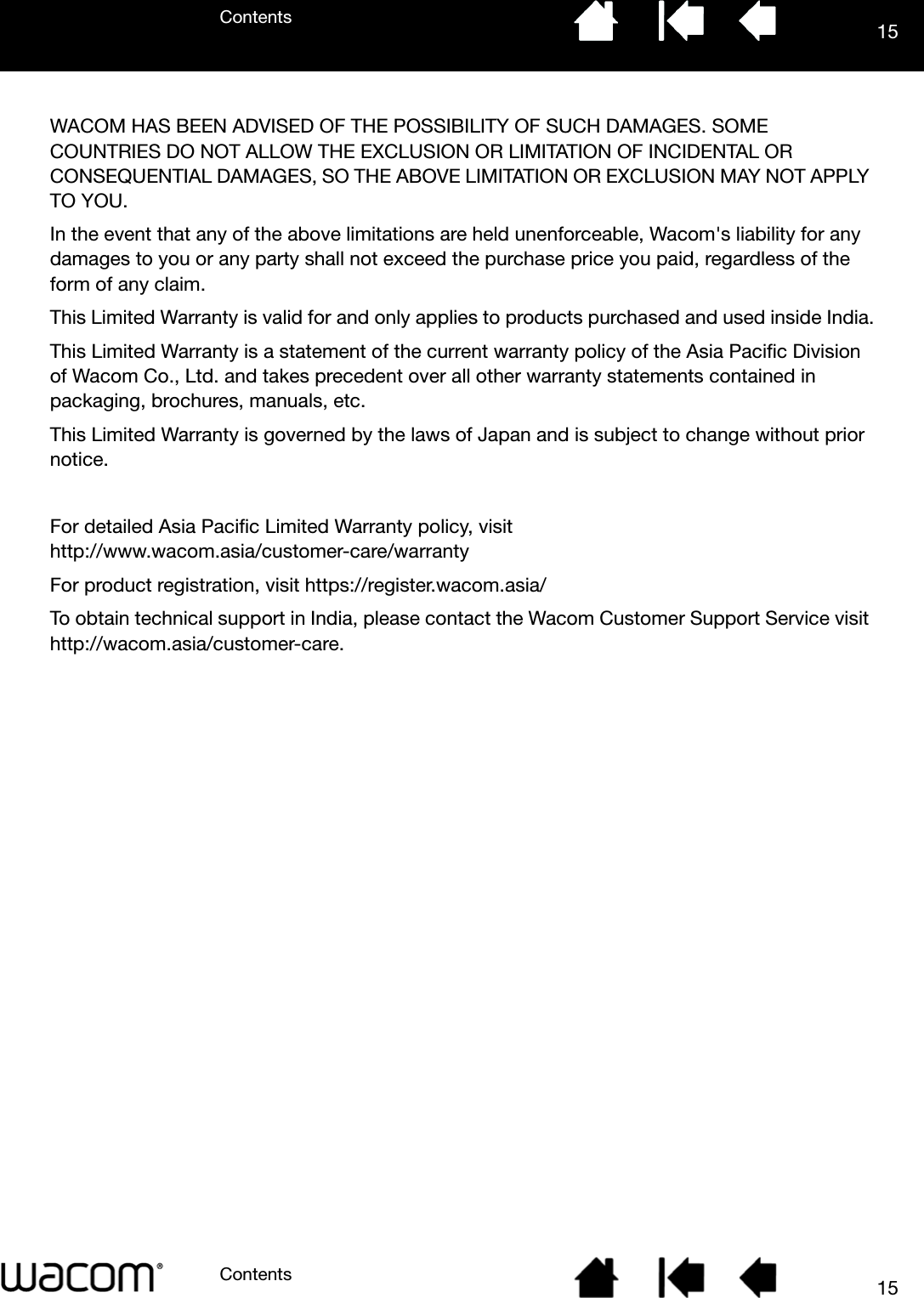 ContentsContents 1515WACOM HAS BEEN ADVISED OF THE POSSIBILITY OF SUCH DAMAGES. SOME COUNTRIES DO NOT ALLOW THE EXCLUSION OR LIMITATION OF INCIDENTAL OR CONSEQUENTIAL DAMAGES, SO THE ABOVE LIMITATION OR EXCLUSION MAY NOT APPLY TO YOU.In the event that any of the above limitations are held unenforceable, Wacom&apos;s liability for any damages to you or any party shall not exceed the purchase price you paid, regardless of the form of any claim.This Limited Warranty is valid for and only applies to products purchased and used inside India.This Limited Warranty is a statement of the current warranty policy of the Asia Pacific Division of Wacom Co., Ltd. and takes precedent over all other warranty statements contained in packaging, brochures, manuals, etc.This Limited Warranty is governed by the laws of Japan and is subject to change without prior notice.For detailed Asia Pacific Limited Warranty policy, visit http://www.wacom.asia/customer-care/warrantyFor product registration, visit https://register.wacom.asia/To obtain technical support in India, please contact the Wacom Customer Support Service visit http://wacom.asia/customer-care.