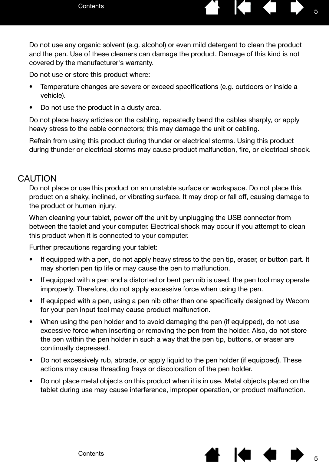 ContentsContents 55Do not use any organic solvent (e.g. alcohol) or even mild detergent to clean the product and the pen. Use of these cleaners can damage the product. Damage of this kind is not covered by the manufacturer&apos;s warranty.Do not use or store this product where:• Temperature changes are severe or exceed specifications (e.g. outdoors or inside a vehicle).• Do not use the product in a dusty area.Do not place heavy articles on the cabling, repeatedly bend the cables sharply, or apply heavy stress to the cable connectors; this may damage the unit or cabling.Refrain from using this product during thunder or electrical storms. Using this product during thunder or electrical storms may cause product malfunction, fire, or electrical shock.CAUTIONDo not place or use this product on an unstable surface or workspace. Do not place this product on a shaky, inclined, or vibrating surface. It may drop or fall off, causing damage to the product or human injury.When cleaning your tablet, power off the unit by unplugging the USB connector from between the tablet and your computer. Electrical shock may occur if you attempt to clean this product when it is connected to your computer.Further precautions regarding your tablet:• If equipped with a pen, do not apply heavy stress to the pen tip, eraser, or button part. It may shorten pen tip life or may cause the pen to malfunction.• If equipped with a pen and a distorted or bent pen nib is used, the pen tool may operate improperly. Therefore, do not apply excessive force when using the pen.• If equipped with a pen, using a pen nib other than one specifically designed by Wacom for your pen input tool may cause product malfunction.• When using the pen holder and to avoid damaging the pen (if equipped), do not use excessive force when inserting or removing the pen from the holder. Also, do not store the pen within the pen holder in such a way that the pen tip, buttons, or eraser are continually depressed.• Do not excessively rub, abrade, or apply liquid to the pen holder (if equipped). These actions may cause threading frays or discoloration of the pen holder.• Do not place metal objects on this product when it is in use. Metal objects placed on the tablet during use may cause interference, improper operation, or product malfunction.