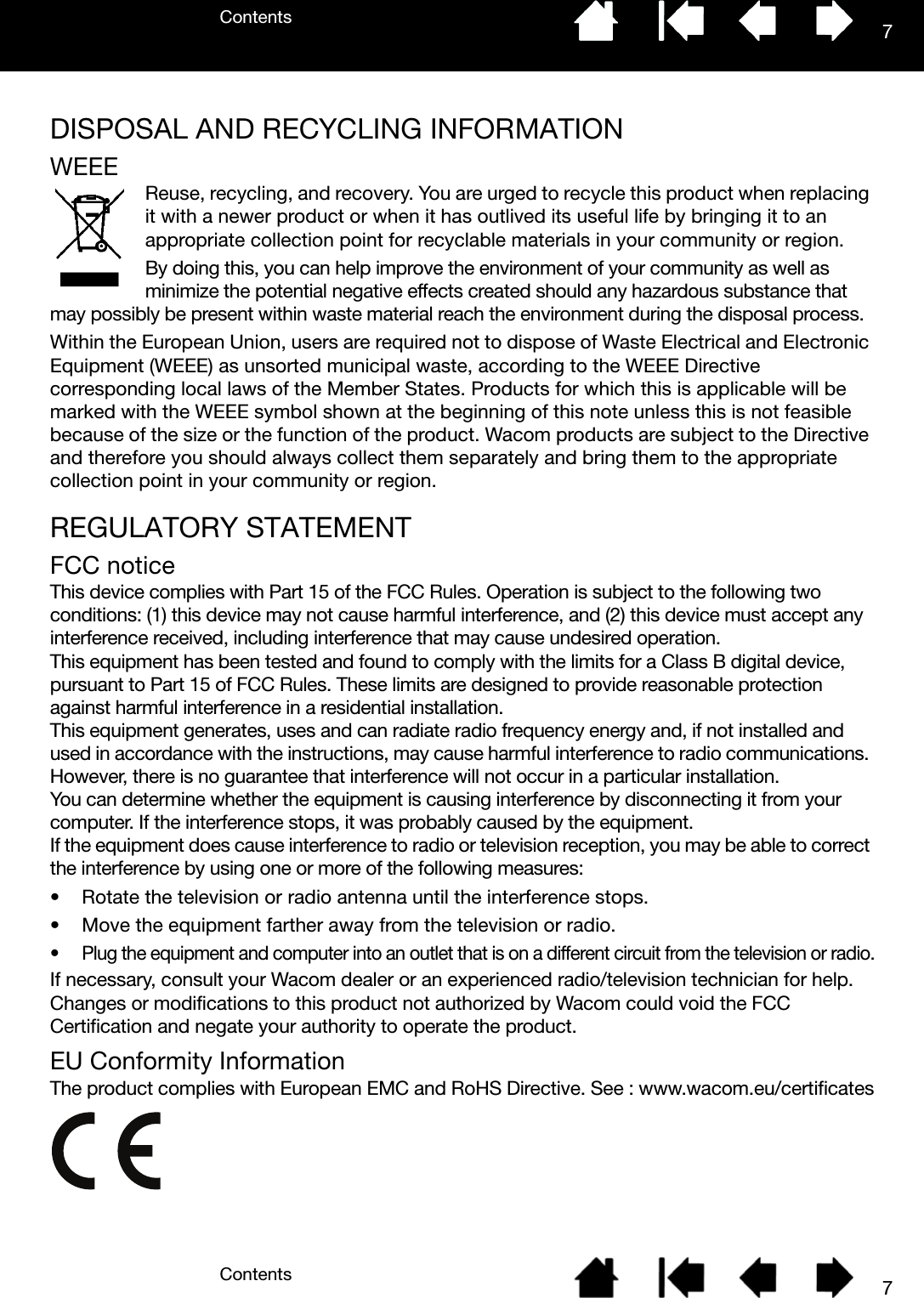 ContentsContents 77DISPOSAL AND RECYCLING INFORMATIONWEEEReuse, recycling, and recovery. You are urged to recycle this product when replacing it with a newer product or when it has outlived its useful life by bringing it to an appropriate collection point for recyclable materials in your community or region.By doing this, you can help improve the environment of your community as well as minimize the potential negative effects created should any hazardous substance that may possibly be present within waste material reach the environment during the disposal process.Within the European Union, users are required not to dispose of Waste Electrical and Electronic Equipment (WEEE) as unsorted municipal waste, according to the WEEE Directive corresponding local laws of the Member States. Products for which this is applicable will be marked with the WEEE symbol shown at the beginning of this note unless this is not feasible because of the size or the function of the product. Wacom products are subject to the Directive and therefore you should always collect them separately and bring them to the appropriate collection point in your community or region.REGULATORY STATEMENTFCC noticeThis device complies with Part 15 of the FCC Rules. Operation is subject to the following two conditions: (1) this device may not cause harmful interference, and (2) this device must accept any interference received, including interference that may cause undesired operation. This equipment has been tested and found to comply with the limits for a Class B digital device, pursuant to Part 15 of FCC Rules. These limits are designed to provide reasonable protection against harmful interference in a residential installation. This equipment generates, uses and can radiate radio frequency energy and, if not installed and used in accordance with the instructions, may cause harmful interference to radio communications. However, there is no guarantee that interference will not occur in a particular installation. You can determine whether the equipment is causing interference by disconnecting it from your computer. If the interference stops, it was probably caused by the equipment. If the equipment does cause interference to radio or television reception, you may be able to correct the interference by using one or more of the following measures:• Rotate the television or radio antenna until the interference stops.• Move the equipment farther away from the television or radio.• Plug the equipment and computer into an outlet that is on a different circuit from the television or radio.If necessary, consult your Wacom dealer or an experienced radio/television technician for help. Changes or modifications to this product not authorized by Wacom could void the FCC Certification and negate your authority to operate the product.EU Conformity InformationThe product complies with European EMC and RoHS Directive. See : www.wacom.eu/certificates