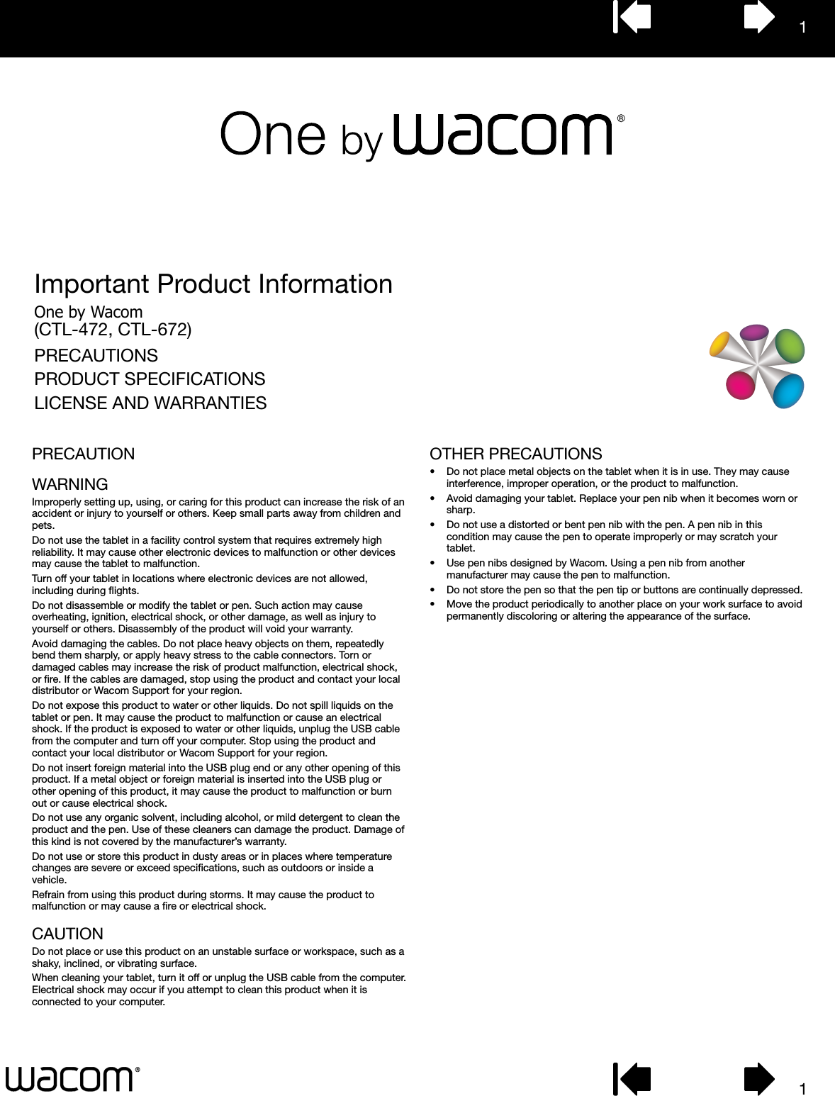 11Important Product InformationOne by Wacom(CTL-472, CTL-672)PRECAUTIONSPRODUCT SPECIFICATIONSLICENSE AND WARRANTIESPRECAUTIONWARNINGImproperly setting up, using, or caring for this product can increase the risk of an accident or injury to yourself or others. Keep small parts away from children and pets.Do not use the tablet in a facility control system that requires extremely high reliability. It may cause other electronic devices to malfunction or other devices may cause the tablet to malfunction.Turn off your tablet in locations where electronic devices are not allowed, including during ﬂights.Do not disassemble or modify the tablet or pen. Such action may cause overheating, ignition, electrical shock, or other damage, as well as injury to yourself or others. Disassembly of the product will void your warranty.Avoid damaging the cables. Do not place heavy objects on them, repeatedly bend them sharply, or apply heavy stress to the cable connectors. Torn or damaged cables may increase the risk of product malfunction, electrical shock, or ﬁre. If the cables are damaged, stop using the product and contact your local distributor or Wacom Support for your region.Do not expose this product to water or other liquids. Do not spill liquids on the tablet or pen. It may cause the product to malfunction or cause an electrical shock. If the product is exposed to water or other liquids, unplug the USB cable from the computer and turn off your computer. Stop using the product and contact your local distributor or Wacom Support for your region.Do not insert foreign material into the USB plug end or any other opening of this product. If a metal object or foreign material is inserted into the USB plug or other opening of this product, it may cause the product to malfunction or burn out or cause electrical shock.Do not use any organic solvent, including alcohol, or mild detergent to clean the product and the pen. Use of these cleaners can damage the product. Damage of this kind is not covered by the manufacturer’s warranty.Do not use or store this product in dusty areas or in places where temperature changes are severe or exceed speciﬁcations, such as outdoors or inside a vehicle.Refrain from using this product during storms. It may cause the product to malfunction or may cause a ﬁre or electrical shock.CAUTIONDo not place or use this product on an unstable surface or workspace, such as a shaky, inclined, or vibrating surface.When cleaning your tablet, turn it off or unplug the USB cable from the computer. Electrical shock may occur if you attempt to clean this product when it is connected to your computer.OTHER PRECAUTIONS•  Do not place metal objects on the tablet when it is in use. They may cause interference, improper operation, or the product to malfunction.•  Avoid damaging your tablet. Replace your pen nib when it becomes worn or sharp.•  Do not use a distorted or bent pen nib with the pen. A pen nib in this condition may cause the pen to operate improperly or may scratch your tablet.•  Use pen nibs designed by Wacom. Using a pen nib from another manufacturer may cause the pen to malfunction.•  Do not store the pen so that the pen tip or buttons are continually depressed.•  Move the product periodically to another place on your work surface to avoid permanently discoloring or altering the appearance of the surface.