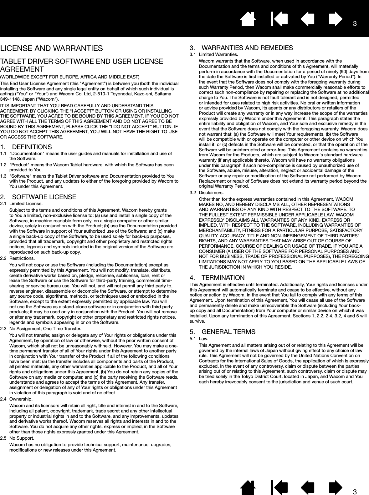 33LICENSE AND WARRANTIESTABLET DRIVER SOFTWARE END USER LICENSE AGREEMENT(WORLDWIDE EXCEPT FOR EUROPE, AFRICA AND MIDDLE EAST)This End User License Agreement (this &quot;Agreement&quot;) is between you (both the individual installing the Software and any single legal entity on behalf of which such individual is acting) (&quot;You&quot; or &quot;Your&quot;) and Wacom Co. Ltd, 2-510-1 Toyonodai, Kazo-shi, Saitama 349-1148, Japan (&quot;Wacom&quot;).IT IS IMPORTANT THAT YOU READ CAREFULLY AND UNDERSTAND THIS AGREEMENT. BY CLICKING THE “I ACCEPT” BUTTON OR USING OR INSTALLING THE SOFTWARE, YOU AGREE TO BE BOUND BY THIS AGREEMENT. IF YOU DO NOT AGREE WITH ALL THE TERMS OF THIS AGREEMENT AND DO NOT AGREE TO BE BOUND BY THIS AGREEMENT, PLEASE CLICK THE “I DO NOT ACCEPT” BUTTON. IF YOU DO NOT ACCEPT THIS AGREEMENT, YOU WILL NOT HAVE THE RIGHT TO USE OR ACCESS THE SOFTWARE.1. DEFINITIONS1.1  &quot;Documentation&quot; means the user guides and manuals for installation and use of the Software.1.2  &quot;Product&quot; means the Wacom Tablet hardware, with which the Software has been provided to You.1.3  &quot;Software&quot; means the Tablet Driver software and Documentation provided to You with the Product, and any updates to either of the foregoing provided by Wacom to You under this Agreement.2.  SOFTWARE LICENSE2.1  Limited License.Subject to the terms and conditions of this Agreement, Wacom hereby grants to You a limited, non-exclusive license to: (a) use and install a single copy of the Software, in machine readable form only, on a single computer or other similar device, solely in conjunction with the Product; (b) use the Documentation provided with the Software in support of Your authorized use of the Software; and (c) make a single back-up copy of the Software, to be used solely for back-up purposes, provided that all trademark, copyright and other proprietary and restricted rights notices, legends and symbols included in the original version of the Software are reproduced on such back-up copy.2.2 Restrictions.You will not copy or use the Software (including the Documentation) except as expressly permitted by this Agreement. You will not modify, translate, distribute, create derivative works based on, pledge, relicense, sublicense, loan, rent or lease the Software or use the Software for third-party training, commercial time-sharing or service bureau use. You will not, and will not permit any third party to, reverse engineer, disassemble or decompile the Software, or attempt to determine any source code, algorithms, methods, or techniques used or embodied in the Software, except to the extent expressly permitted by applicable law. You will not use the Software as a stand-alone software or in conjunction with third party products; it may be used only in conjunction with the Product. You will not remove or alter any trademark, copyright or other proprietary and restricted rights notices, legends and symbols appearing in or on the Software.2.3  No Assignment; One Time Transfer.You will not transfer, assign or delegate any of Your rights or obligations under this Agreement, by operation of law or otherwise, without the prior written consent of Wacom, which shall not be unreasonably withheld. However, You may make a one-time permanent transfer of all of Your rights under this Agreement to another party in conjunction with Your transfer of the Product if all of the following conditions have been met: (a) the transfer includes all components and parts of the Product, all printed materials, any other warranties applicable to the Product, and all of Your rights and obligations under this Agreement, (b) You do not retain any copies of the Software on any media or computer, and (c) the party receiving the Software reads, understands and agrees to accept the terms of this Agreement. Any transfer, assignment or delegation of any of Your rights or obligations under this Agreement in violation of this paragraph is void and of no effect.2.4 Ownership.Wacom and its licensors will retain all right, title and interest in and to the Software, including all patent, copyright, trademark, trade secret and any other intellectual property or industrial rights in and to the Software, and any improvements, updates and derivative works thereof. Wacom reserves all rights and interests in and to the Software. You do not acquire any other rights, express or implied, in the Software other than those rights expressly granted under this Agreement.2.5  No Support.Wacom has no obligation to provide technical support, maintenance, upgrades, modiﬁcations or new releases under this Agreement.3.  WARRANTIES AND REMEDIES3.1  Limited Warranties.Wacom warrants that the Software, when used in accordance with the Documentation and the terms and conditions of this Agreement, will materially perform in accordance with the Documentation for a period of ninety (90) days from the date the Software is ﬁrst installed or activated by You (&quot;Warranty Period&quot;). In the event that the Software does not comply with the foregoing warranty during such Warranty Period, then Wacom shall make commercially reasonable efforts to correct such non-compliance by repairing or replacing the Software at no additional charge to You. The Software is not fault tolerant and is not designed, permitted or intended for uses related to high risk activities. No oral or written information or advice provided by Wacom, its agents or any distributors or retailers of the Product will create any warranty or in any way increase the scope of the warranties expressly provided by Wacom under this Agreement. This paragraph states the entire liability and obligation of Wacom, and Your sole and exclusive remedy in the event that the Software does not comply with the foregoing warranty. Wacom does not warrant that: (a) the Software will meet Your requirements, (b) the Software will be compatible with or operate on the computer or other device on which You install it, or (c) defects in the Software will be corrected, or that the operation of the Software will be uninterrupted or error-free. This Agreement contains no warranties from Wacom for the Products, which are subject to Wacom&apos;s standard hardware warranty (if any) applicable thereto. Wacom will have no warranty obligations under this paragraph if such non-compliance is caused by unauthorized use of the Software, abuse, misuse, alteration, neglect or accidental damage of the Software or any repair or modiﬁcation of the Software not performed by Wacom. Replacement or repair of Software does not extend its warranty period beyond the original Warranty Period.3.2 Disclaimers.Other than for the express warranties contained in this Agreement, WACOM MAKES NO, AND HEREBY DISCLAIMS ALL, OTHER REPRESENTATIONS AND WARRANTIES OF ANY KIND WITH RESPECT TO THE SOFTWARE. TO THE FULLEST EXTENT PERMISSIBLE UNDER APPLICABLE LAW, WACOM EXPRESSLY DISCLAIMS ALL WARRANTIES OF ANY KIND, EXPRESS OR IMPLIED, WITH RESPECT TO THE SOFTWARE, INCLUDING WARRANTIES OF MERCHANTABILITY, FITNESS FOR A PARTICULAR PURPOSE, SATISFACTORY QUALITY, ACCURACY, TITLE AND NON-INFRINGEMENT OF THIRD PARTIES&apos; RIGHTS, AND ANY WARRANTIES THAT MAY ARISE OUT OF COURSE OF PERFORMANCE, COURSE OF DEALING OR USAGE OF TRADE. IF YOU ARE A CONSUMER (A USER OF THE SOFTWARE FOR PERSONAL PURPOSES AND NOT FOR BUSINESS, TRADE OR PROFESSIONAL PURPOSES), THE FOREGOING LIMITATIONS MAY NOT APPLY TO YOU BASED ON THE APPLICABLE LAWS OF THE JURISDICTION IN WHICH YOU RESIDE.4. TERMINATIONThis Agreement is effective until terminated. Additionally, Your rights and licenses under this Agreement will automatically terminate and cease to be effective, without any notice or action by Wacom, in the event that You fail to comply with any terms of this Agreement. Upon termination of this Agreement, You will cease all use of the Software and permanently delete and make unrecoverable the Software (including Your back-up copy and all Documentation) from Your computer or similar device on which it was installed. Upon any termination of this Agreement, Sections 1, 2.2, 2.4, 3.2, 4 and 5 will survive.5.  GENERAL TERMS5.1 Law.This Agreement and all matters arising out of or relating to this Agreement will be governed by the internal laws of Japan without giving effect to any choice of law rule. This Agreement will not be governed by the United Nations Convention on Contracts for the International Sales of Goods, the application of which is expressly excluded. In the event of any controversy, claim or dispute between the parties arising out of or relating to this Agreement, such controversy, claim or dispute may be tried solely in the Tokyo District Court, located in Japan, and Wacom and You each hereby irrevocably consent to the jurisdiction and venue of such court.