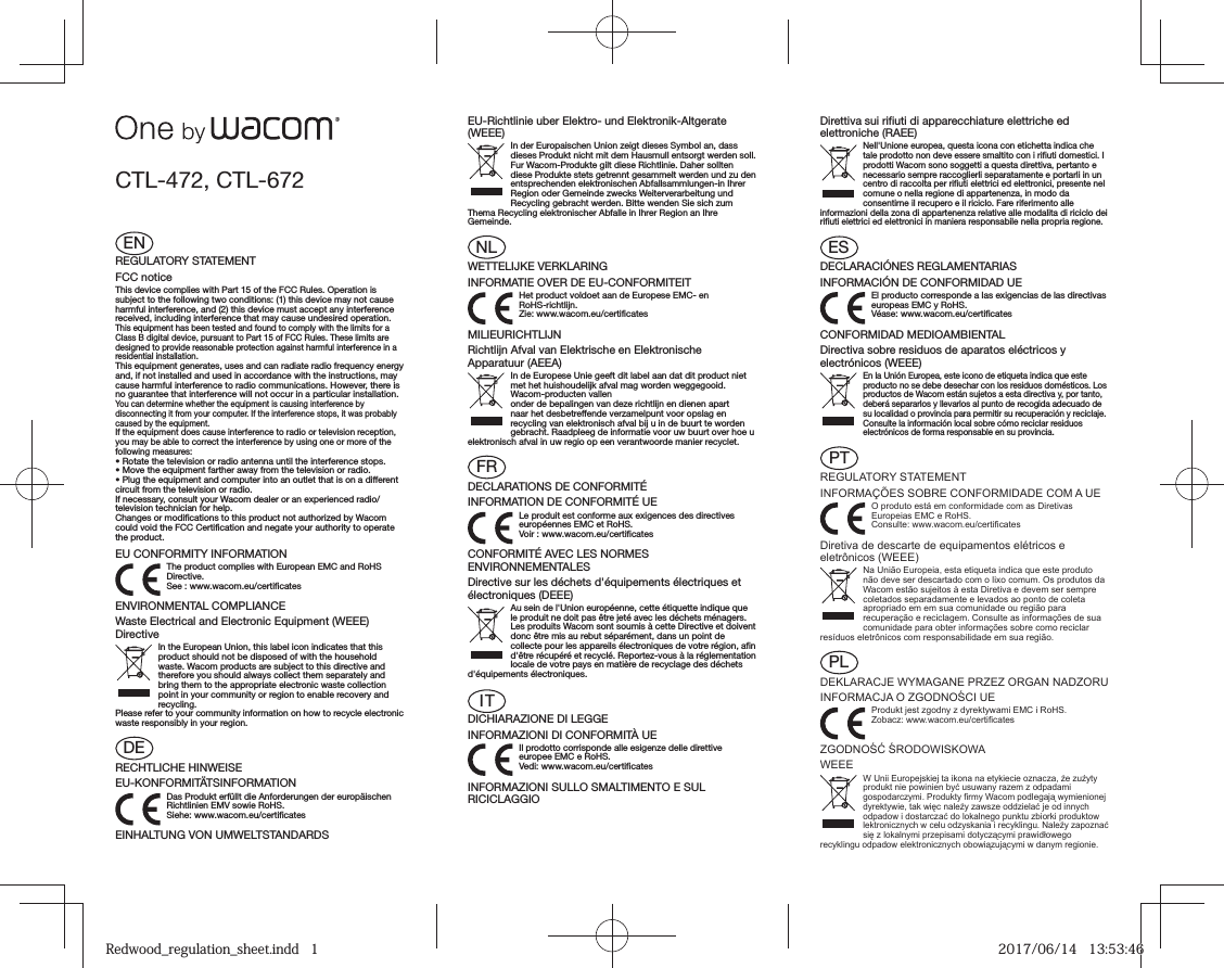 ENREGULATORY STATEMENTFCC noticeThis device complies with Part 15 of the FCC Rules. Operation is subject to the following two conditions: (1) this device may not cause harmful interference, and (2) this device must accept any interference received, including interference that may cause undesired operation.This equipment has been tested and found to comply with the limits for a Class B digital device, pursuant to Part 15 of FCC Rules. These limits are designed to provide reasonable protection against harmful interference in a residential installation.This equipment generates, uses and can radiate radio frequency energy and, if not installed and used in accordance with the instructions, may cause harmful interference to radio communications. However, there is no guarantee that interference will not occur in a particular installation.You can determine whether the equipment is causing interference by disconnecting it from your computer. If the interference stops, it was probably caused by the equipment.If the equipment does cause interference to radio or television reception, you may be able to correct the interference by using one or more of the following measures:• Rotate the television or radio antenna until the interference stops.• Move the equipment farther away from the television or radio.• Plug the equipment and computer into an outlet that is on a different circuit from the television or radio.If necessary, consult your Wacom dealer or an experienced radio/television technician for help.Changes or modifications to this product not authorized by Wacom could void the FCC Certification and negate your authority to operate the product.EU CONFORMITY INFORMATIONThe product complies with European EMC and RoHS Directive. See : www.wacom.eu/certificatesENVIRONMENTAL COMPLIANCEWaste Electrical and Electronic Equipment (WEEE) DirectiveIn the European Union, this label icon indicates that this product should not be disposed of with the household waste. Wacom products are subject to this directive and therefore you should always collect them separately and bring them to the appropriate electronic waste collection point in your community or region to enable recovery and recycling.Please refer to your community information on how to recycle electronic waste responsibly in your region.DERECHTLICHE HINWEISEEU-KONFORMITÄTSINFORMATIONDas Produkt erfüllt die Anforderungen der europäischen Richtlinien EMV sowie RoHS.Siehe: www.wacom.eu/certificatesEINHALTUNG VON UMWELTSTANDARDSEU-Richtlinie uber Elektro- und Elektronik-Altgerate (WEEE)In der Europaischen Union zeigt dieses Symbol an, dass dieses Produkt nicht mit dem Hausmull entsorgt werden soll. Fur Wacom-Produkte gilt diese Richtlinie. Daher sollten diese Produkte stets getrennt gesammelt werden und zu den entsprechenden elektronischen Abfallsammlungen-in Ihrer Region oder Gemeinde zwecks Weiterverarbeitung und Recycling gebracht werden. Bitte wenden Sie sich zum Thema Recycling elektronischer Abfalle in Ihrer Region an Ihre Gemeinde.NLWETTELIJKE VERKLARINGINFORMATIE OVER DE EU-CONFORMITEITHet product voldoet aan de Europese EMC- en RoHS-richtlijn.Zie: www.wacom.eu/certificatesMILIEURICHTLIJNRichtlijn Afval van Elektrische en Elektronische Apparatuur (AEEA)In de Europese Unie geeft dit label aan dat dit product niet met het huishoudelijk afval mag worden weggegooid. Wacom-producten vallenonder de bepalingen van deze richtlijn en dienen apart naar het desbetreffende verzamelpunt voor opslag en recycling van elektronisch afval bij u in de buurt te worden gebracht. Raadpleeg de informatie voor uw buurt over hoe u elektronisch afval in uw regio op een verantwoorde manier recyclet.FRDECLARATIONS DE CONFORMITÉINFORMATION DE CONFORMITÉ UELe produit est conforme aux exigences des directives européennes EMC et RoHS.Voir : www.wacom.eu/certificatesCONFORMITÉ AVEC LES NORMES ENVIRONNEMENTALESDirective sur les déchets d&apos;équipements électriques et électroniques (DEEE)Au sein de l&apos;Union européenne, cette étiquette indique que le produit ne doit pas être jeté avec les déchets ménagers. Les produits Wacom sont soumis à cette Directive et doivent donc être mis au rebut séparément, dans un point de collecte pour les appareils électroniques de votre région, afin d&apos;être récupéré et recyclé. Reportez-vous à la réglementation locale de votre pays en matière de recyclage des déchets d&apos;équipements électroniques.ITDICHIARAZIONE DI LEGGEINFORMAZIONI DI CONFORMITÀ UEIl prodotto corrisponde alle esigenze delle direttive europee EMC e RoHS.Vedi: www.wacom.eu/certificatesINFORMAZIONI SULLO SMALTIMENTO E SUL RICICLAGGIOCTL-472, CTL-672Direttiva sui rifiuti di apparecchiature elettriche ed elettroniche (RAEE)Nell&apos;Unione europea, questa icona con etichetta indica che tale prodotto non deve essere smaltito con i rifiuti domestici. I prodotti Wacom sono soggetti a questa direttiva, pertanto e necessario sempre raccoglierli separatamente e portarli in un centro di raccolta per rifiuti elettrici ed elettronici, presente nel comune o nella regione di appartenenza, in modo da consentirne il recupero e il riciclo. Fare riferimento alle informazioni della zona di appartenenza relative alle modalita di riciclo dei rifiuti elettrici ed elettronici in maniera responsabile nella propria regione.ESDECLARACIÓNES REGLAMENTARIASINFORMACIÓN DE CONFORMIDAD UEEl producto corresponde a las exigencias de las directivas europeas EMC y RoHS.Véase: www.wacom.eu/certificatesCONFORMIDAD MEDIOAMBIENTALDirectiva sobre residuos de aparatos eléctricos y electrónicos (WEEE)En la Unión Europea, este icono de etiqueta indica que este producto no se debe desechar con los residuos domésticos. Los productos de Wacom están sujetos a esta directiva y, por tanto, deberá separarlos y llevarlos al punto de recogida adecuado de su localidad o provincia para permitir su recuperación y reciclaje. Consulte la información local sobre cómo reciclar residuos electrónicos de forma responsable en su provincia.PTREGULATORY STATEMENTINFORMAÇÕES SOBRE CONFORMIDADE COM A UEO produto está em conformidade com as Diretivas Europeias EMC e RoHS.Consulte: www.wacom.eu/certificatesDiretiva de descarte de equipamentos elétricos e eletrônicos (WEEE)Na União Europeia, esta etiqueta indica que este produto não deve ser descartado com o lixo comum. Os produtos da Wacom estão sujeitos à esta Diretiva e devem ser sempre coletados separadamente e levados ao ponto de coleta apropriado em em sua comunidade ou região para recuperação e reciclagem. Consulte as informações de sua comunidade para obter informações sobre como reciclar resíduos eletrônicos com responsabilidade em sua região.PLDEKLARACJE WYMAGANE PRZEZ ORGAN NADZORUINFORMACJA O ZGODNOŚCI UEProdukt jest zgodny z dyrektywami EMC i RoHS.Zobacz: www.wacom.eu/certificatesZGODNOŚĆ ŚRODOWISKOWAWEEE W Unii Europejskiej ta ikona na etykiecie oznacza, że zużyty produkt nie powinien być usuwany razem z odpadami gospodarczymi. Produkty firmy Wacom podlegają wymienionej dyrektywie, tak więc należy zawsze oddzielać je od innych odpadow i dostarczać do lokalnego punktu zbiorki produktow lektronicznych w celu odzyskania i recyklingu. Należy zapoznać się z lokalnymi przepisami dotyczącymi prawidłowego recyklingu odpadow elektronicznych obowiązującymi w danym regionie.Redwood_regulation_sheet.indd   1Redwood_regulation_sheet.indd   1 2017/06/14   13:53:462017/06/14   13:53:46