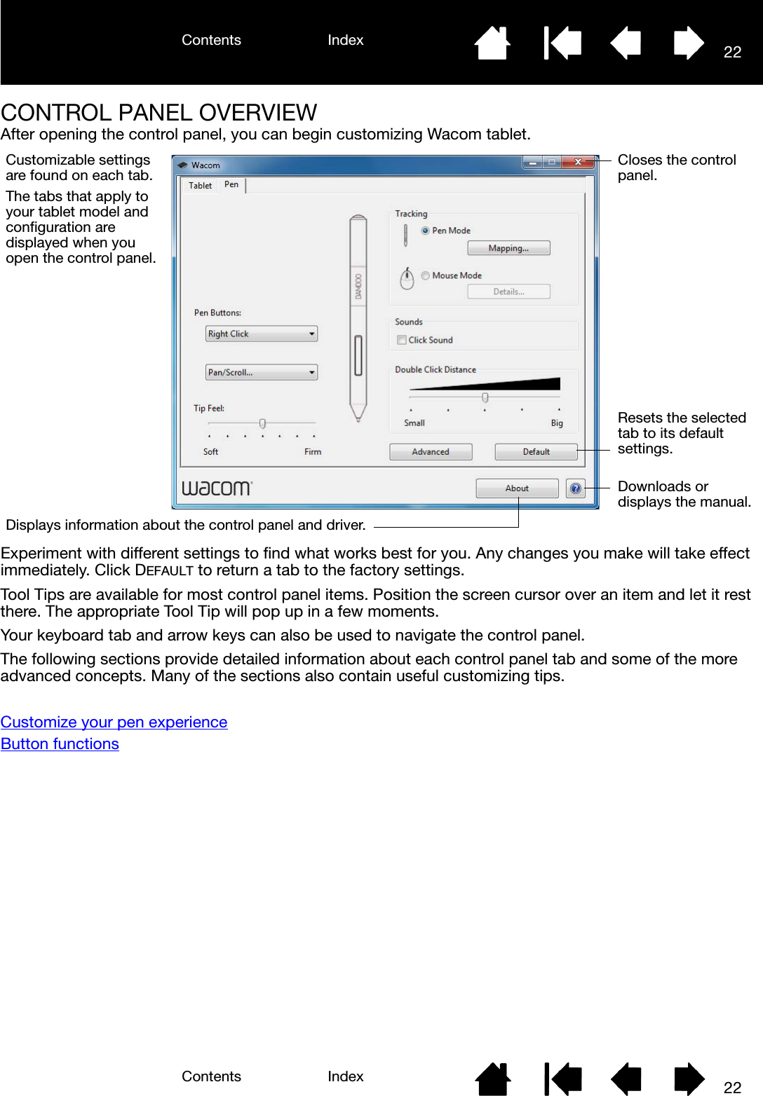 Contents IndexContents 22Index22CONTROL PANEL OVERVIEWAfter opening the control panel, you can begin customizing Wacom tablet. Experiment with different settings to find what works best for you. Any changes you make will take effect immediately. Click DEFAULT to return a tab to the factory settings.Tool Tips are available for most control panel items. Position the screen cursor over an item and let it rest there. The appropriate Tool Tip will pop up in a few moments.Your keyboard tab and arrow keys can also be used to navigate the control panel.The following sections provide detailed information about each control panel tab and some of the more advanced concepts. Many of the sections also contain useful customizing tips.Customize your pen experienceButton functionsCustomizable settings are found on each tab.The tabs that apply to your tablet model and configuration are displayed when you open the control panel.Displays information about the control panel and driver.Downloads or displays the manual.Resets the selected tab to its default settings. Closes the control panel.