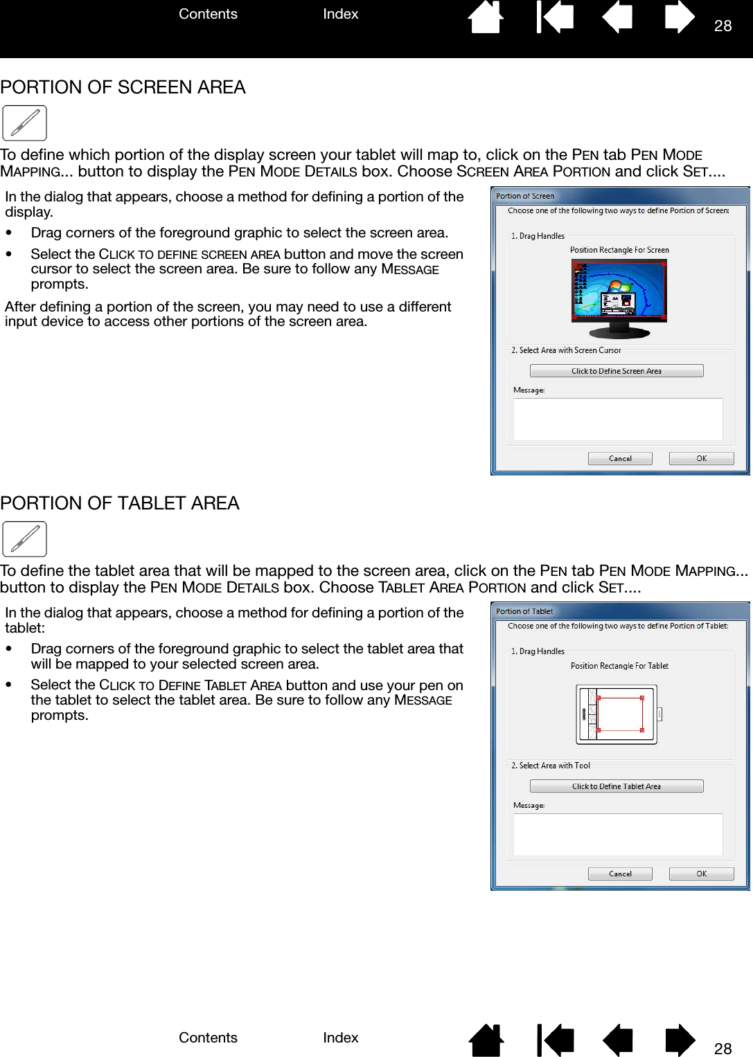 Contents IndexContents 28Index28PORTION OF SCREEN AREATo define which portion of the display screen your tablet will map to, click on the PEN tab PEN MODE MAPPING... button to display the PEN MODE DETAILS box. Choose SCREEN AREA PORTION and click SET....PORTION OF TABLET AREATo define the tablet area that will be mapped to the screen area, click on the PEN tab PEN MODE MAPPING... button to display the PEN MODE DETAILS box. Choose TABLET AREA PORTION and click SET....In the dialog that appears, choose a method for defining a portion of the display.• Drag corners of the foreground graphic to select the screen area.• Select the CLICK TO DEFINE SCREEN AREA button and move the screen cursor to select the screen area. Be sure to follow any MESSAGE prompts.After defining a portion of the screen, you may need to use a different input device to access other portions of the screen area.In the dialog that appears, choose a method for defining a portion of the tablet:• Drag corners of the foreground graphic to select the tablet area that will be mapped to your selected screen area.• Select the CLICK TO DEFINE TABLET AREA button and use your pen on the tablet to select the tablet area. Be sure to follow any MESSAGE prompts.
