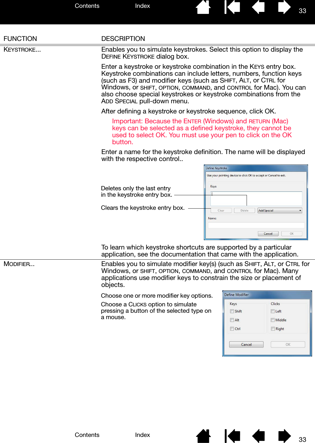 Contents IndexContents 33Index33FUNCTION DESCRIPTIONKEYSTROKE... Enables you to simulate keystrokes. Select this option to display the DEFINE KEYSTROKE dialog box.Enter a keystroke or keystroke combination in the KEYS entry box. Keystroke combinations can include letters, numbers, function keys (such as F3) and modifier keys (such as SHIFT, ALT, or CTRL for Windows, or SHIFT, OPTION, COMMAND, and CONTROL for Mac). You can also choose special keystrokes or keystroke combinations from the ADD SPECIAL pull-down menu.After defining a keystroke or keystroke sequence, click OK.Important: Because the ENTER (Windows) and RETURN (Mac) keys can be selected as a defined keystroke, they cannot be used to select OK. You must use your pen to click on the OK button.Enter a name for the keystroke definition. The name will be displayed with the respective control..To learn which keystroke shortcuts are supported by a particular application, see the documentation that came with the application.MODIFIER... Enables you to simulate modifier key(s) (such as SHIFT, ALT, or CTRL for Windows, or SHIFT, OPTION, COMMAND, and CONTROL for Mac). Many applications use modifier keys to constrain the size or placement of objects.  Clears the keystroke entry box.Deletes only the last entry in the keystroke entry box.Choose one or more modifier key options. Choose a CLICKS option to simulate pressing a button of the selected type on a mouse.