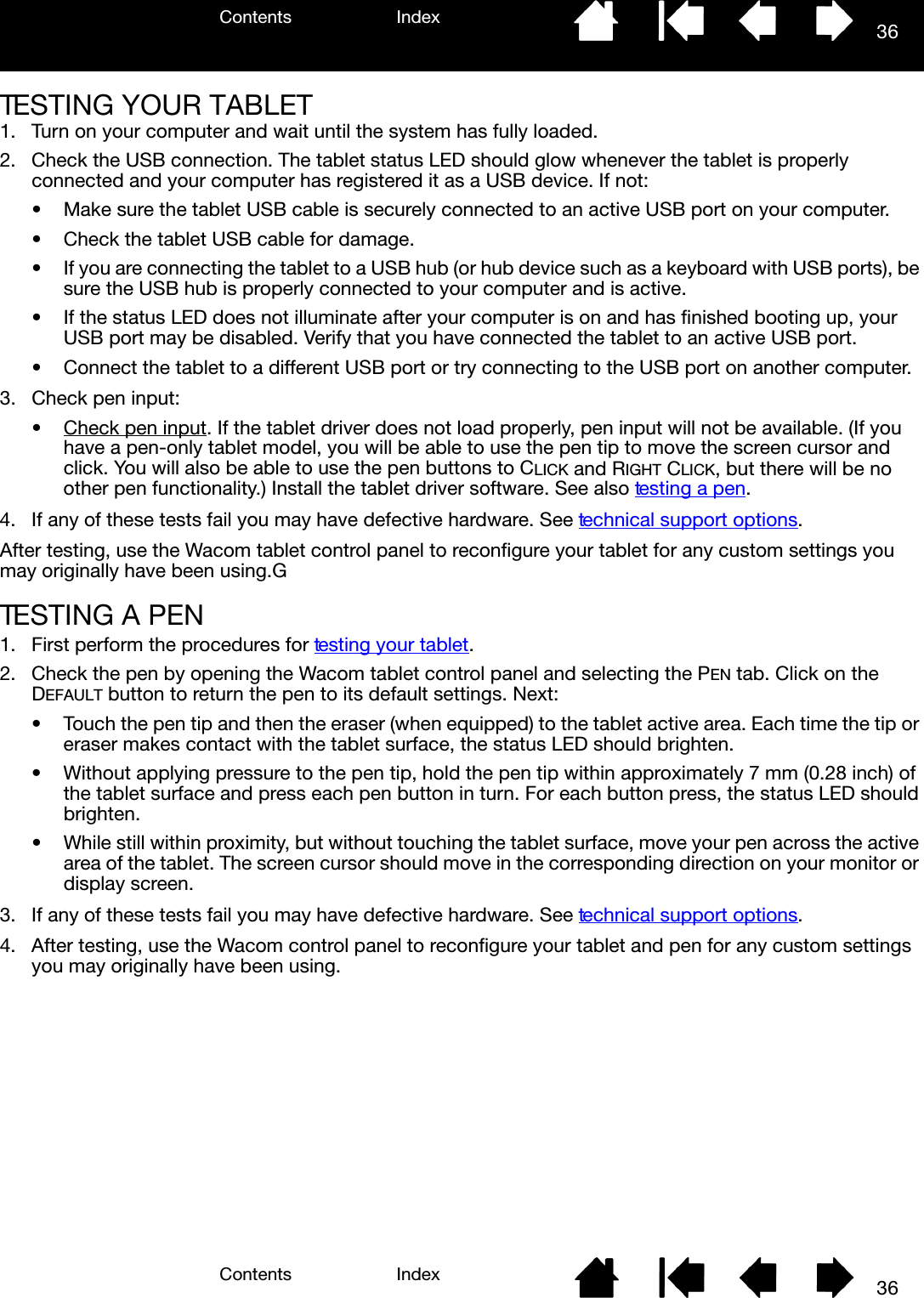 Contents IndexContents 36Index36TESTING YOUR TABLET1. Turn on your computer and wait until the system has fully loaded.2. Check the USB connection. The tablet status LED should glow whenever the tablet is properly connected and your computer has registered it as a USB device. If not:• Make sure the tablet USB cable is securely connected to an active USB port on your computer.• Check the tablet USB cable for damage.• If you are connecting the tablet to a USB hub (or hub device such as a keyboard with USB ports), be sure the USB hub is properly connected to your computer and is active.• If the status LED does not illuminate after your computer is on and has finished booting up, your USB port may be disabled. Verify that you have connected the tablet to an active USB port.• Connect the tablet to a different USB port or try connecting to the USB port on another computer.3. Check pen input: • Check pen input. If the tablet driver does not load properly, pen input will not be available. (If you have a pen-only tablet model, you will be able to use the pen tip to move the screen cursor and click. You will also be able to use the pen buttons to CLICK and RIGHT CLICK, but there will be no other pen functionality.) Install the tablet driver software. See also testing a pen.4. If any of these tests fail you may have defective hardware. See technical support options.After testing, use the Wacom tablet control panel to reconfigure your tablet for any custom settings you may originally have been using.GTESTING A PEN1. First perform the procedures for testing your tablet.2. Check the pen by opening the Wacom tablet control panel and selecting the PEN tab. Click on the DEFAULT button to return the pen to its default settings. Next:• Touch the pen tip and then the eraser (when equipped) to the tablet active area. Each time the tip or eraser makes contact with the tablet surface, the status LED should brighten.• Without applying pressure to the pen tip, hold the pen tip within approximately 7 mm (0.28 inch) of the tablet surface and press each pen button in turn. For each button press, the status LED should brighten.• While still within proximity, but without touching the tablet surface, move your pen across the active area of the tablet. The screen cursor should move in the corresponding direction on your monitor or display screen.3. If any of these tests fail you may have defective hardware. See technical support options.4. After testing, use the Wacom control panel to reconfigure your tablet and pen for any custom settings you may originally have been using.