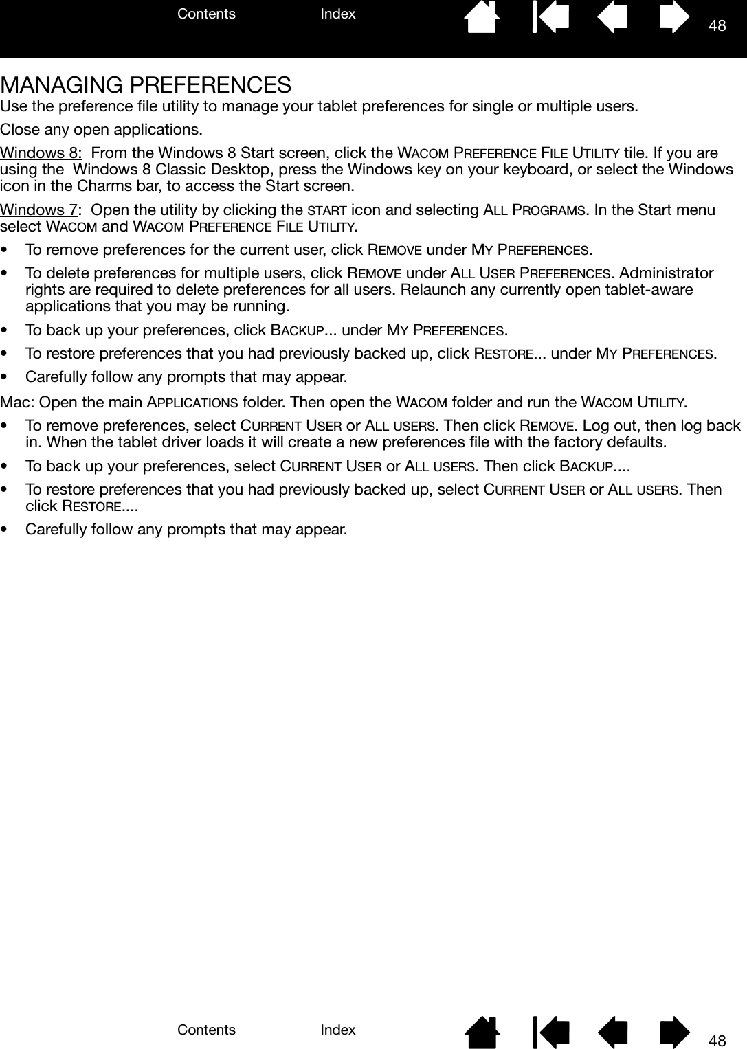 Contents IndexContents 48Index48MANAGING PREFERENCESUse the preference file utility to manage your tablet preferences for single or multiple users.Close any open applications.Windows 8:  From the Windows 8 Start screen, click the WACOM PREFERENCE FILE UTILITY tile. If you are using the  Windows 8 Classic Desktop, press the Windows key on your keyboard, or select the Windows icon in the Charms bar, to access the Start screen.Windows 7:  Open the utility by clicking the START icon and selecting ALL PROGRAMS. In the Start menu select WACOM and WACOM PREFERENCE FILE UTILITY.• To remove preferences for the current user, click REMOVE under MY PREFERENCES.• To delete preferences for multiple users, click REMOVE under ALL USER PREFERENCES. Administrator rights are required to delete preferences for all users. Relaunch any currently open tablet-aware applications that you may be running.• To back up your preferences, click BACKUP... under MY PREFERENCES.• To restore preferences that you had previously backed up, click RESTORE... under MY PREFERENCES.• Carefully follow any prompts that may appear.Mac: Open the main APPLICATIONS folder. Then open the WACOM folder and run the WACOM UTILITY.• To remove preferences, select CURRENT USER or ALL USERS. Then click REMOVE. Log out, then log back in. When the tablet driver loads it will create a new preferences file with the factory defaults.• To back up your preferences, select CURRENT USER or ALL USERS. Then click BACKUP....• To restore preferences that you had previously backed up, select CURRENT USER or ALL USERS. Then click RESTORE....• Carefully follow any prompts that may appear.