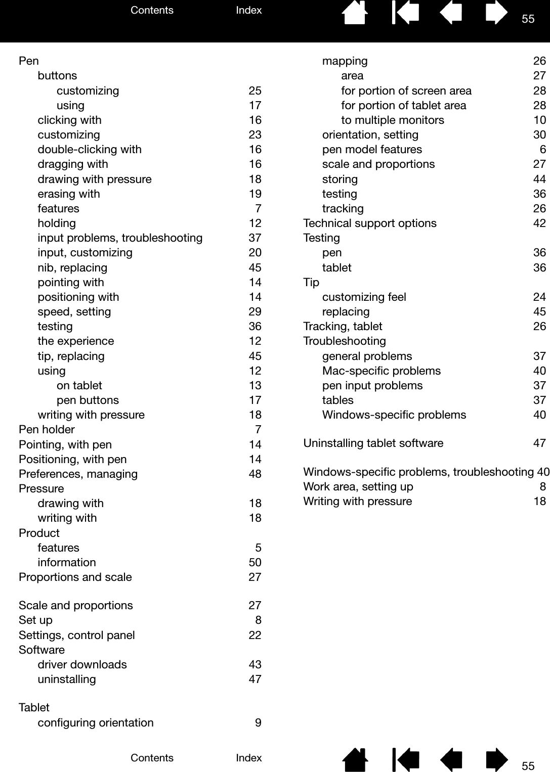 Contents IndexContents 55Index55Penbuttonscustomizing 25using  17clicking with  16customizing  23double-clicking with  16dragging with  16drawing with pressure  18erasing with  19features 7holding  12input problems, troubleshooting  37input, customizing  20nib, replacing  45pointing with  14positioning with  14speed, setting  29testing 36the experience  12tip, replacing  45using  12on tablet  13pen buttons  17writing with pressure  18Pen holder  7Pointing, with pen  14Positioning, with pen  14Preferences, managing  48Pressuredrawing with  18writing with  18Productfeatures 5information 50Proportions and scale  27Scale and proportions  27Set up  8Settings, control panel  22Softwaredriver downloads  43uninstalling 47Tabletconfiguring orientation  9mapping 26area 27for portion of screen area  28for portion of tablet area  28to multiple monitors  10orientation, setting  30pen model features  6scale and proportions  27storing 44testing  36tracking 26Technical support options  42Testingpen  36tablet  36Tipcustomizing feel  24replacing  45Tracking, tablet  26Troubleshootinggeneral problems  37Mac-specific problems  40pen input problems  37tables 37Windows-specific problems  40Uninstalling tablet software  47Windows-specific problems, troubleshooting 40Work area, setting up  8Writing with pressure  18