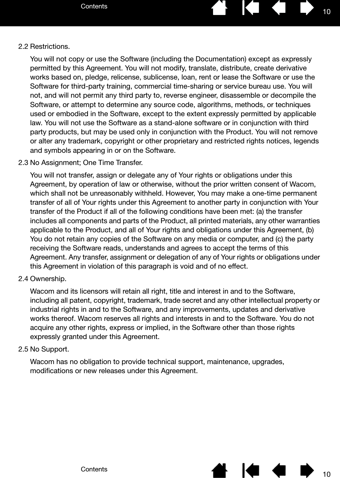 ContentsContents 10102.2 Restrictions.You will not copy or use the Software (including the Documentation) except as expressly permitted by this Agreement. You will not modify, translate, distribute, create derivative works based on, pledge, relicense, sublicense, loan, rent or lease the Software or use the Software for third-party training, commercial time-sharing or service bureau use. You will not, and will not permit any third party to, reverse engineer, disassemble or decompile the Software, or attempt to determine any source code, algorithms, methods, or techniques used or embodied in the Software, except to the extent expressly permitted by applicable law. You will not use the Software as a stand-alone software or in conjunction with third party products, but may be used only in conjunction with the Product. You will not remove or alter any trademark, copyright or other proprietary and restricted rights notices, legends and symbols appearing in or on the Software.2.3 No Assignment; One Time Transfer.You will not transfer, assign or delegate any of Your rights or obligations under this Agreement, by operation of law or otherwise, without the prior written consent of Wacom, which shall not be unreasonably withheld. However, You may make a one-time permanent transfer of all of Your rights under this Agreement to another party in conjunction with Your transfer of the Product if all of the following conditions have been met: (a) the transfer includes all components and parts of the Product, all printed materials, any other warranties applicable to the Product, and all of Your rights and obligations under this Agreement, (b) You do not retain any copies of the Software on any media or computer, and (c) the party receiving the Software reads, understands and agrees to accept the terms of this Agreement. Any transfer, assignment or delegation of any of Your rights or obligations under this Agreement in violation of this paragraph is void and of no effect.2.4 Ownership.Wacom and its licensors will retain all right, title and interest in and to the Software, including all patent, copyright, trademark, trade secret and any other intellectual property or industrial rights in and to the Software, and any improvements, updates and derivative works thereof. Wacom reserves all rights and interests in and to the Software. You do not acquire any other rights, express or implied, in the Software other than those rights expressly granted under this Agreement.2.5 No Support.Wacom has no obligation to provide technical support, maintenance, upgrades, modifications or new releases under this Agreement.