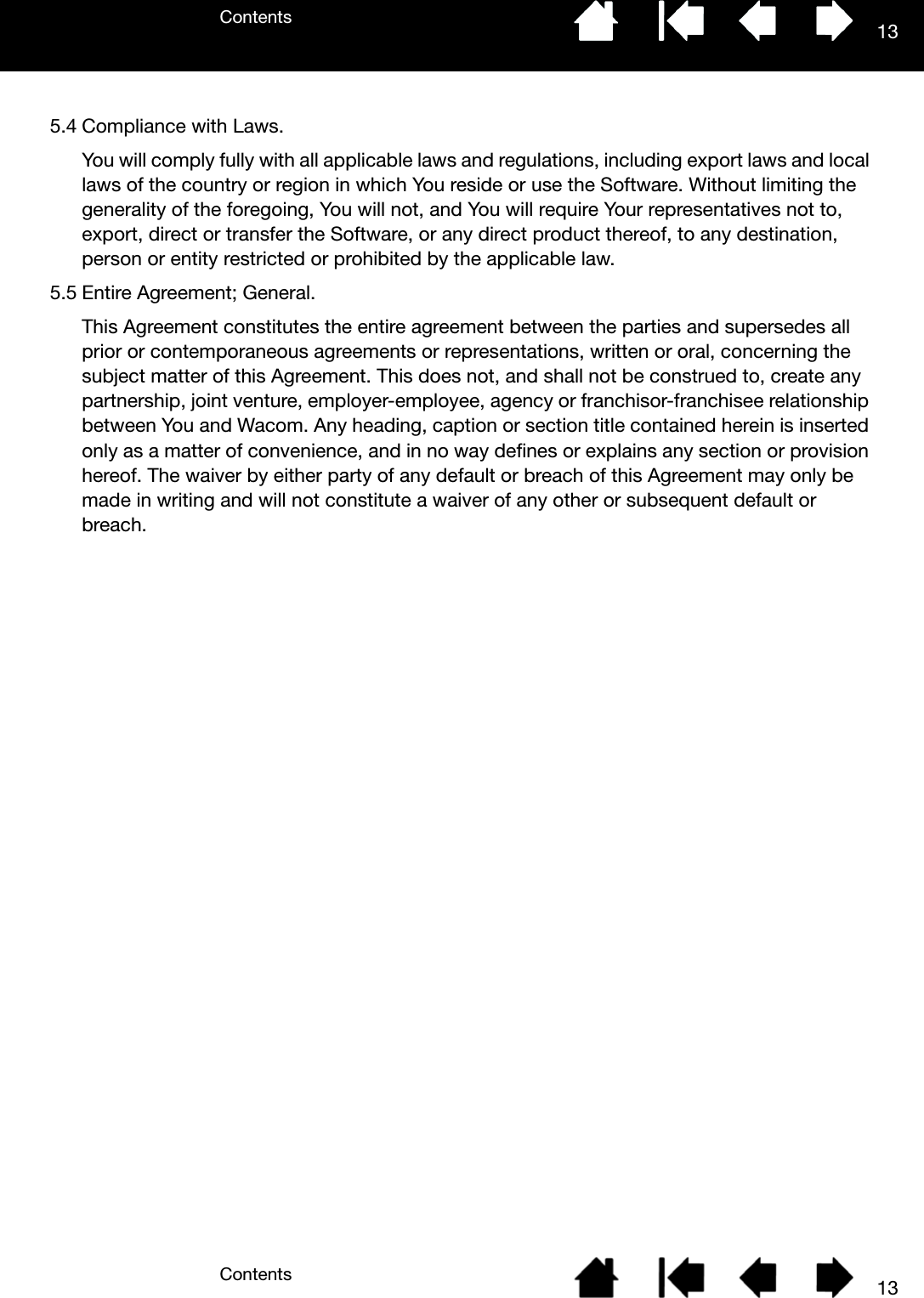 ContentsContents 13135.4 Compliance with Laws.You will comply fully with all applicable laws and regulations, including export laws and local laws of the country or region in which You reside or use the Software. Without limiting the generality of the foregoing, You will not, and You will require Your representatives not to, export, direct or transfer the Software, or any direct product thereof, to any destination, person or entity restricted or prohibited by the applicable law.5.5 Entire Agreement; General.This Agreement constitutes the entire agreement between the parties and supersedes all prior or contemporaneous agreements or representations, written or oral, concerning the subject matter of this Agreement. This does not, and shall not be construed to, create any partnership, joint venture, employer-employee, agency or franchisor-franchisee relationship between You and Wacom. Any heading, caption or section title contained herein is inserted only as a matter of convenience, and in no way defines or explains any section or provision hereof. The waiver by either party of any default or breach of this Agreement may only be made in writing and will not constitute a waiver of any other or subsequent default or breach.