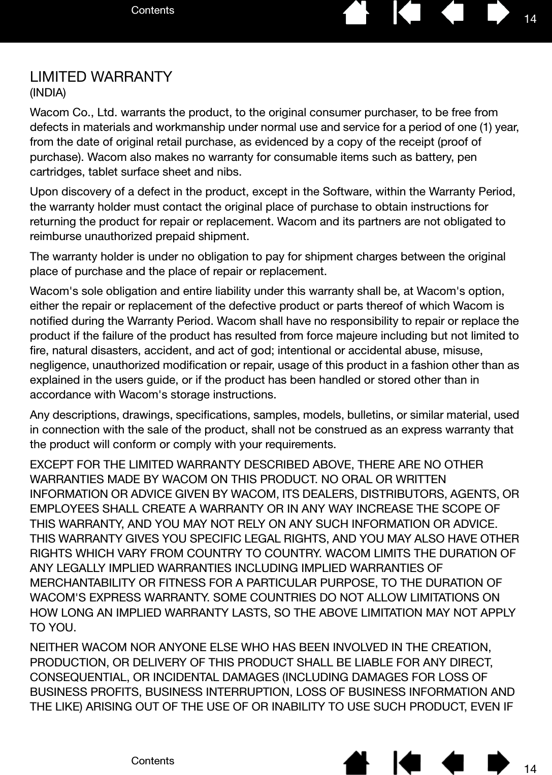 ContentsContents 1414LIMITED WARRANTY(INDIA)Wacom Co., Ltd. warrants the product, to the original consumer purchaser, to be free from defects in materials and workmanship under normal use and service for a period of one (1) year, from the date of original retail purchase, as evidenced by a copy of the receipt (proof of purchase). Wacom also makes no warranty for consumable items such as battery, pen cartridges, tablet surface sheet and nibs.Upon discovery of a defect in the product, except in the Software, within the Warranty Period, the warranty holder must contact the original place of purchase to obtain instructions for returning the product for repair or replacement. Wacom and its partners are not obligated to reimburse unauthorized prepaid shipment.The warranty holder is under no obligation to pay for shipment charges between the original place of purchase and the place of repair or replacement.Wacom&apos;s sole obligation and entire liability under this warranty shall be, at Wacom&apos;s option, either the repair or replacement of the defective product or parts thereof of which Wacom is notified during the Warranty Period. Wacom shall have no responsibility to repair or replace the product if the failure of the product has resulted from force majeure including but not limited to fire, natural disasters, accident, and act of god; intentional or accidental abuse, misuse, negligence, unauthorized modification or repair, usage of this product in a fashion other than as explained in the users guide, or if the product has been handled or stored other than in accordance with Wacom&apos;s storage instructions.Any descriptions, drawings, specifications, samples, models, bulletins, or similar material, used in connection with the sale of the product, shall not be construed as an express warranty that the product will conform or comply with your requirements.EXCEPT FOR THE LIMITED WARRANTY DESCRIBED ABOVE, THERE ARE NO OTHER WARRANTIES MADE BY WACOM ON THIS PRODUCT. NO ORAL OR WRITTEN INFORMATION OR ADVICE GIVEN BY WACOM, ITS DEALERS, DISTRIBUTORS, AGENTS, OR EMPLOYEES SHALL CREATE A WARRANTY OR IN ANY WAY INCREASE THE SCOPE OF THIS WARRANTY, AND YOU MAY NOT RELY ON ANY SUCH INFORMATION OR ADVICE. THIS WARRANTY GIVES YOU SPECIFIC LEGAL RIGHTS, AND YOU MAY ALSO HAVE OTHER RIGHTS WHICH VARY FROM COUNTRY TO COUNTRY. WACOM LIMITS THE DURATION OF ANY LEGALLY IMPLIED WARRANTIES INCLUDING IMPLIED WARRANTIES OF MERCHANTABILITY OR FITNESS FOR A PARTICULAR PURPOSE, TO THE DURATION OF WACOM&apos;S EXPRESS WARRANTY. SOME COUNTRIES DO NOT ALLOW LIMITATIONS ON HOW LONG AN IMPLIED WARRANTY LASTS, SO THE ABOVE LIMITATION MAY NOT APPLY TO YOU.NEITHER WACOM NOR ANYONE ELSE WHO HAS BEEN INVOLVED IN THE CREATION, PRODUCTION, OR DELIVERY OF THIS PRODUCT SHALL BE LIABLE FOR ANY DIRECT, CONSEQUENTIAL, OR INCIDENTAL DAMAGES (INCLUDING DAMAGES FOR LOSS OF BUSINESS PROFITS, BUSINESS INTERRUPTION, LOSS OF BUSINESS INFORMATION AND THE LIKE) ARISING OUT OF THE USE OF OR INABILITY TO USE SUCH PRODUCT, EVEN IF 