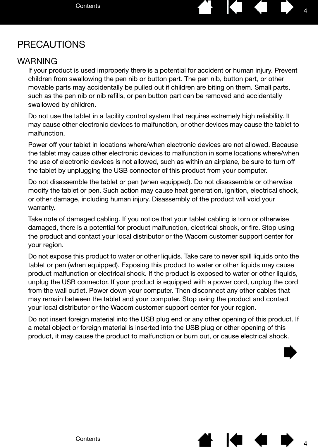 ContentsContents 44PRECAUTIONSWARNINGIf your product is used improperly there is a potential for accident or human injury. Prevent children from swallowing the pen nib or button part. The pen nib, button part, or other movable parts may accidentally be pulled out if children are biting on them. Small parts, such as the pen nib or nib refills, or pen button part can be removed and accidentally swallowed by children.Do not use the tablet in a facility control system that requires extremely high reliability. It may cause other electronic devices to malfunction, or other devices may cause the tablet to malfunction.Power off your tablet in locations where/when electronic devices are not allowed. Because the tablet may cause other electronic devices to malfunction in some locations where/when the use of electronic devices is not allowed, such as within an airplane, be sure to turn off the tablet by unplugging the USB connector of this product from your computer.Do not disassemble the tablet or pen (when equipped). Do not disassemble or otherwise modify the tablet or pen. Such action may cause heat generation, ignition, electrical shock, or other damage, including human injury. Disassembly of the product will void your warranty.Take note of damaged cabling. If you notice that your tablet cabling is torn or otherwise damaged, there is a potential for product malfunction, electrical shock, or fire. Stop using the product and contact your local distributor or the Wacom customer support center for your region.Do not expose this product to water or other liquids. Take care to never spill liquids onto the tablet or pen (when equipped). Exposing this product to water or other liquids may cause product malfunction or electrical shock. If the product is exposed to water or other liquids, unplug the USB connector. If your product is equipped with a power cord, unplug the cord from the wall outlet. Power down your computer. Then disconnect any other cables that may remain between the tablet and your computer. Stop using the product and contact your local distributor or the Wacom customer support center for your region.Do not insert foreign material into the USB plug end or any other opening of this product. If a metal object or foreign material is inserted into the USB plug or other opening of this product, it may cause the product to malfunction or burn out, or cause electrical shock.