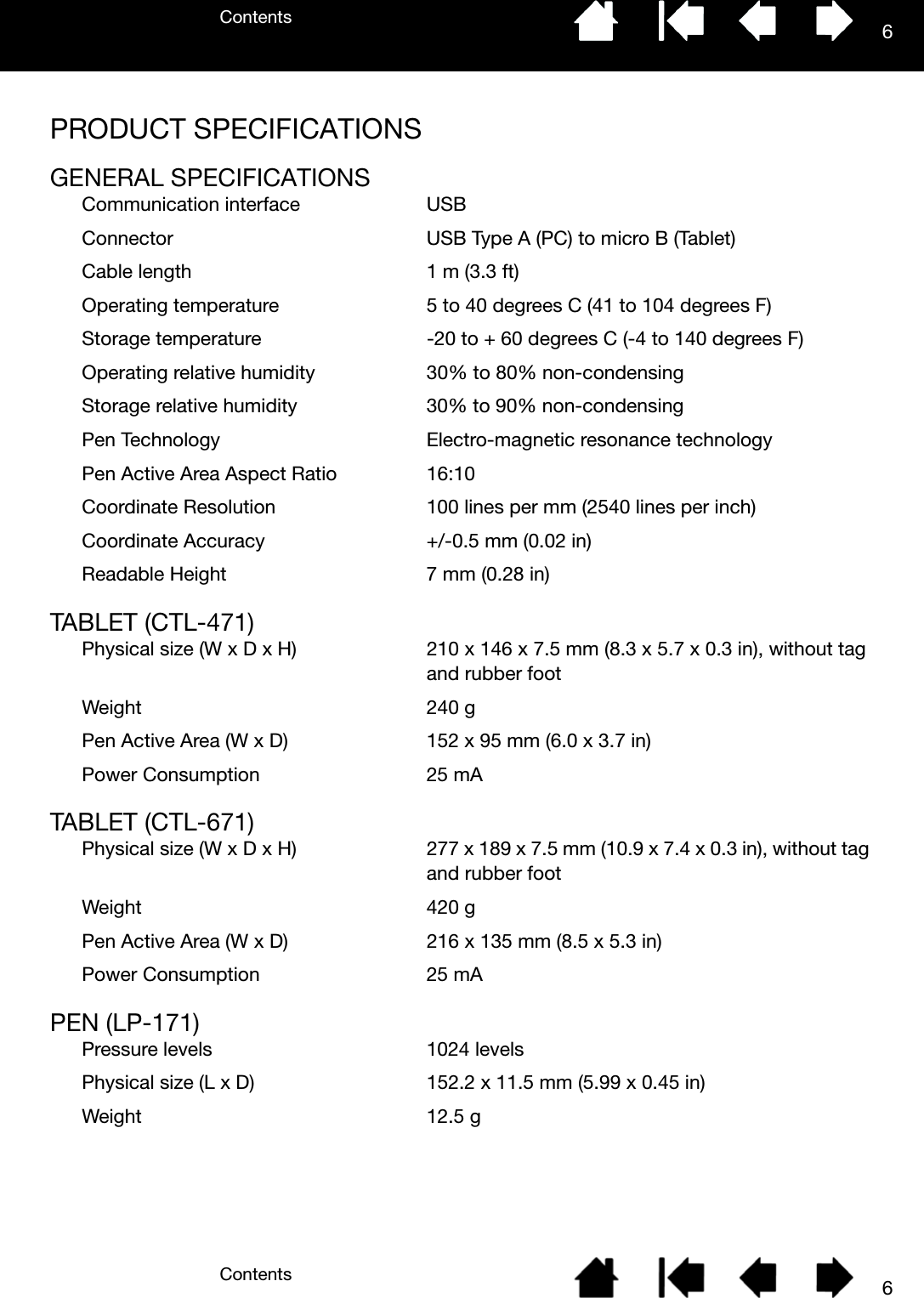 ContentsContents 66PRODUCT SPECIFICATIONSGENERAL SPECIFICATIONSCommunication interface USBConnector USB Type A (PC) to micro B (Tablet)Cable length 1 m (3.3 ft)Operating temperature 5 to 40 degrees C (41 to 104 degrees F)Storage temperature -20 to + 60 degrees C (-4 to 140 degrees F)Operating relative humidity 30% to 80% non-condensingStorage relative humidity 30% to 90% non-condensingPen Technology Electro-magnetic resonance technologyPen Active Area Aspect Ratio 16:10Coordinate Resolution 100 lines per mm (2540 lines per inch)Coordinate Accuracy +/-0.5 mm (0.02 in)Readable Height 7 mm (0.28 in)TABLET (CTL-471)Physical size (W x D x H) 210 x 146 x 7.5 mm (8.3 x 5.7 x 0.3 in), without tag and rubber footWeight 240 gPen Active Area (W x D) 152 x 95 mm (6.0 x 3.7 in)Power Consumption 25 mATABLET (CTL-671)Physical size (W x D x H) 277 x 189 x 7.5 mm (10.9 x 7.4 x 0.3 in), without tag and rubber footWeight 420 gPen Active Area (W x D) 216 x 135 mm (8.5 x 5.3 in)Power Consumption 25 mAPEN (LP-171)Pressure levels 1024 levelsPhysical size (L x D) 152.2 x 11.5 mm (5.99 x 0.45 in)Weight 12.5 g