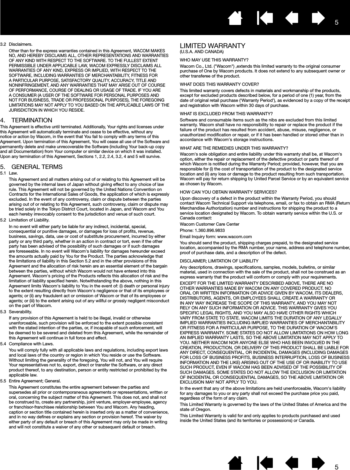 553.2 Disclaimers.Other than for the express warranties contained in this Agreement, WACOM MAKES NO, AND HEREBY DISCLAIMS ALL, OTHER REPRESENTATIONS AND WARRANTIES OF ANY KIND WITH RESPECT TO THE SOFTWARE. TO THE FULLEST EXTENT PERMISSIBLE UNDER APPLICABLE LAW, WACOM EXPRESSLY DISCLAIMS ALL WARRANTIES OF ANY KIND, EXPRESS OR IMPLIED, WITH RESPECT TO THE SOFTWARE, INCLUDING WARRANTIES OF MERCHANTABILITY, FITNESS FOR A PARTICULAR PURPOSE, SATISFACTORY QUALITY, ACCURACY, TITLE AND NONINFRINGEMENT, AND ANY WARRANTIES THAT MAY ARISE OUT OF COURSE OF PERFORMANCE, COURSE OF DEALING OR USAGE OF TRADE. IF YOU ARE A CONSUMER (A USER OF THE SOFTWARE FOR PERSONAL PURPOSES AND NOT FOR BUSINESS, TRADE OR PROFESSIONAL PURPOSES), THE FOREGOING LIMITATIONS MAY NOT APPLY TO YOU BASED ON THE APPLICABLE LAWS OF THE JURISDICTION IN WHICH YOU RESIDE.4. TERMINATIONThis Agreement is effective until terminated. Additionally, Your rights and licenses under this Agreement will automatically terminate and cease to be effective, without any notice or action by Wacom, in the event that You fail to comply with any terms of this Agreement. Upon termination of this Agreement, You will cease all use of the Software and permanently delete and make unrecoverable the Software (including Your back-up copy and all Documentation) from Your computer or similar device on which it was installed. Upon any termination of this Agreement, Sections 1, 2.2, 2.4, 3.2, 4 and 5 will survive.5.  GENERAL TERMS5.1 Law.This Agreement and all matters arising out of or relating to this Agreement will be governed by the internal laws of Japan without giving effect to any choice of law rule. This Agreement will not be governed by the United Nations Convention on Contracts for the International Sales of Goods, the application of which is expressly excluded. In the event of any controversy, claim or dispute between the parties arising out of or relating to this Agreement, such controversy, claim or dispute may be tried solely in the Tokyo District Court, located in Japan, and Wacom and You each hereby irrevocably consent to the jurisdiction and venue of such court.5.2  Limitation of Liability.In no event will either party be liable for any indirect, incidental, special, consequential or punitive damages, or damages for loss of proﬁts, revenue, business, savings, data, use or cost of substitute procurement, incurred by either party or any third party, whether in an action in contract or tort, even if the other party has been advised of the possibility of such damages or if such damages are foreseeable. In no event will Wacom&apos;s liability for damages hereunder exceed the amounts actually paid by You for the Product. The parties acknowledge that the limitations of liability in this Section 5.2 and in the other provisions of this Agreement and the allocation of risk herein are an essential element of the bargain between the parties, without which Wacom would not have entered into this Agreement. Wacom&apos;s pricing of the Products reﬂects this allocation of risk and the limitation of liability speciﬁed herein. Notwithstanding the above, nothing in this Agreement limits Wacom&apos;s liability to You in the event of: (i) death or personal injury to the extent resulting directly from Wacom&apos;s negligence or that of its employees or agents; or (ii) any fraudulent act or omission of Wacom or that of its employees or agents; or (iii) to the extent arising out of any willful or grossly negligent misconduct on the part of Wacom.5.3 Severability.If any provision of this Agreement is held to be illegal, invalid or otherwise unenforceable, such provision will be enforced to the extent possible consistent with the stated intention of the parties, or, if incapable of such enforcement, will be deemed to be severed and deleted from this Agreement, while the remainder of this Agreement will continue in full force and effect.5.4  Compliance with Laws.You will comply fully with all applicable laws and regulations, including export laws and local laws of the country or region in which You reside or use the Software. Without limiting the generality of the foregoing, You will not, and You will require Your representatives not to, export, direct or transfer the Software, or any direct product thereof, to any destination, person or entity restricted or prohibited by the applicable law.5.5  Entire Agreement; General.This Agreement constitutes the entire agreement between the parties and supersedes all prior or contemporaneous agreements or representations, written or oral, concerning the subject matter of this Agreement. This does not, and shall not be construed to, create any partnership, joint venture, employer-employee, agency or franchisor-franchisee relationship between You and Wacom. Any heading, caption or section title contained herein is inserted only as a matter of convenience, and in no way deﬁnes or explains any section or provision hereof. The waiver by either party of any default or breach of this Agreement may only be made in writing and will not constitute a waiver of any other or subsequent default or breach.LIMITED WARRANTY(U.S.A. AND CANADA)WHO MAY USE THIS WARRANTY?Wacom Co., Ltd. (&quot;Wacom&quot;) ,extends this limited warranty to the original consumer purchase of One by Wacom products. It does not extend to any subsequent owner or other transferee of the product.WHAT DOES THIS WARRANTY COVER?This limited warranty covers defects in materials and workmanship of the products, except for excluded products described below, for a period of one (1) year, from the date of original retail purchase (‘Warranty Period’), as evidenced by a copy of the receipt and registration with Wacom within 30 days of purchase.WHAT IS EXCLUDED FROM THIS WARRANTY?Software and consumable items such as the nibs are excluded from this limited warranty. Wacom shall have no responsibility to repair or replace the product if the failure of the product has resulted from accident, abuse, misuse, negligence, or unauthorized modiﬁcation or repair, or if it has been handled or stored other than in accordance with Wacom&apos;s storage instructions.WHAT ARE THE REMEDIES UNDER THIS WARRANTY?Wacom&apos;s sole obligation and entire liability under this warranty shall be, at Wacom&apos;s option, either the repair or replacement of the defective product or parts thereof of which Wacom is notiﬁed during the Warranty Period; provided, however, that you are responsible for (i) the cost of transportation of the product to the designated service location and (ii) any loss or damage to the product resulting from such transportation. Wacom will pay for return shipping by United Parcel Service or by an equivalent service as chosen by Wacom.HOW CAN YOU OBTAIN WARRANTY SERVICES?Upon discovery of a defect in the product within the Warranty Period, you should contact Wacom Technical Support via telephone, email, or fax to obtain an RMA (Return Merchandise Authorization) number and instructions for shipping the product to a service location designated by Wacom. To obtain warranty service within the U.S. or Canada contact:Wacom Customer Care CenterPhone: 1.360.896.9833Email Inquiry form: www.wacom.comYou should send the product, shipping charges prepaid, to the designated service location, accompanied by the RMA number, your name, address and telephone number, proof of purchase date, and a description of the defect.DISCLAIMER; LIMITATION OF LIABILITYAny descriptions, drawings, speciﬁcations, samples, models, bulletins, or similar material, used in connection with the sale of the product, shall not be construed as an express warranty that the product will conform or comply with your requirements.EXCEPT FOR THE LIMITED WARRANTY DESCRIBED ABOVE, THERE ARE NO OTHER WARRANTIES MADE BY WACOM ON ANY COVERED PRODUCT. NO ORAL OR WRITTEN INFORMATION OR ADVICE GIVEN BY WACOM, ITS DEALERS, DISTRIBUTORS, AGENTS, OR EMPLOYEES SHALL CREATE A WARRANTY OR IN ANY WAY INCREASE THE SCOPE OF THIS WARRANTY, AND YOU MAY NOT RELY ON ANY SUCH INFORMATION OR ADVICE. THIS WARRANTY GIVES YOU SPECIFIC LEGAL RIGHTS, AND YOU MAY ALSO HAVE OTHER RIGHTS WHICH VARY FROM STATE TO STATE. WACOM LIMITS THE DURATION OF ANY LEGALLY IMPLIED WARRANTIES INCLUDING IMPLIED WARRANTIES OF MERCHANTABILITY OR FITNESS FOR A PARTICULAR PURPOSE, TO THE DURATION OF WACOM&apos;S EXPRESS WARRANTY. SOME STATES DO NOT ALLOW LIMITATIONS ON HOW LONG AN IMPLIED WARRANTY LASTS, SO THE ABOVE LIMITATION MAY NOT APPLY TO YOU. NEITHER WACOM NOR ANYONE ELSE WHO HAS BEEN INVOLVED IN THE CREATION, PRODUCTION, OR DELIVERY OF THIS PRODUCT SHALL BE LIABLE FOR ANY DIRECT, CONSEQUENTIAL, OR INCIDENTAL DAMAGES (INCLUDING DAMAGES FOR LOSS OF BUSINESS PROFITS, BUSINESS INTERRUPTION, LOSS OF BUSINESS INFORMATION AND THE LIKE) ARISING OUT OF THE USE OF OR INABILITY TO USE SUCH PRODUCT, EVEN IF WACOM HAS BEEN ADVISED OF THE POSSIBILITY OF SUCH DAMAGES. SOME STATES DO NOT ALLOW THE EXCLUSION OR LIMITATION OF INCIDENTAL OR CONSEQUENTIAL DAMAGES, SO THE ABOVE LIMITATION OR EXCLUSION MAY NOT APPLY TO YOU.In the event that any of the above limitations are held unenforceable, Wacom&apos;s liability for any damages to you or any party shall not exceed the purchase price you paid, regardless of the form of any claim.This Limited Warranty is governed by the laws of the United States of America and the state of Oregon.This Limited Warranty is valid for and only applies to products purchased and used inside the United States (and its territories or possessions) or Canada.