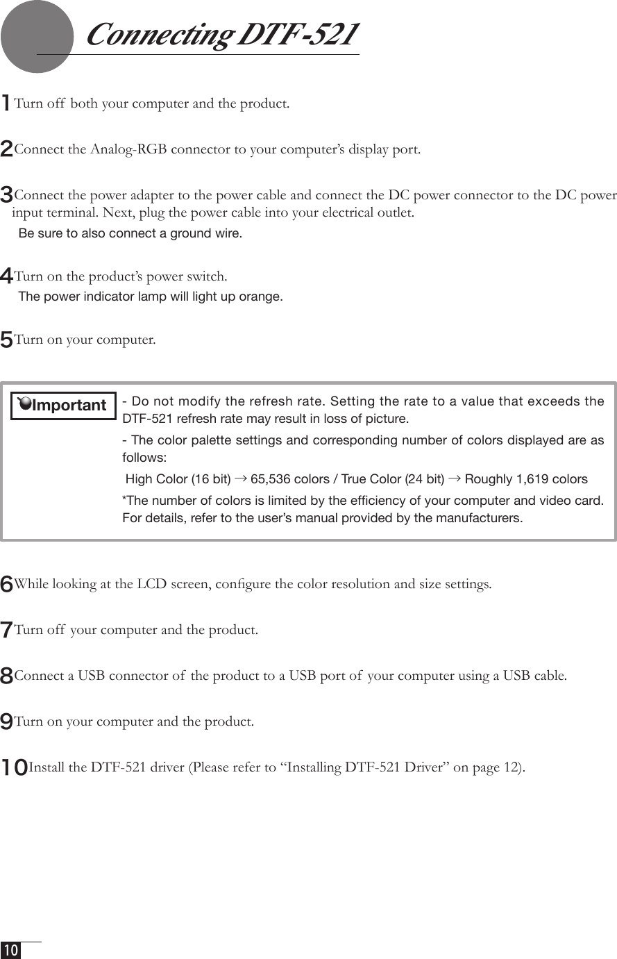  10  1Turn off  both your computer and the product.2Connect the Analog-RGB connector to your computer’s display port. 3Connect the power adapter to the power cable and connect the DC power connector to the DC power  input terminal. Next, plug the power cable into your electrical outlet. Be sure to also connect a ground wire.4Turn on the product’s power switch. The power indicator lamp will light up orange. 5Turn on your computer. 6While looking at the LCD screen, conﬁgure the color resolution and size settings.7Turn off  your computer and the product.8Connect a USB connector of  the product to a USB port of your computer using a USB cable.9Turn on your computer and the product. 10Install the DTF-521 driver (Please refer to “Installing DTF-521 Driver” on page 12).- Do not modify the refresh rate. Setting the rate to a value that exceeds the DTF-521 refresh rate may result in loss of picture. - The color palette settings and corresponding number of colors displayed are as follows: High Color (16 bit) →65,536 colors / True Color (24 bit) → Roughly 1,619 colors*The number of colors is limited by the efﬁciency of your computer and video card. For details, refer to the user’s manual provided by the manufacturers.    Important   Connecting DTF-521 