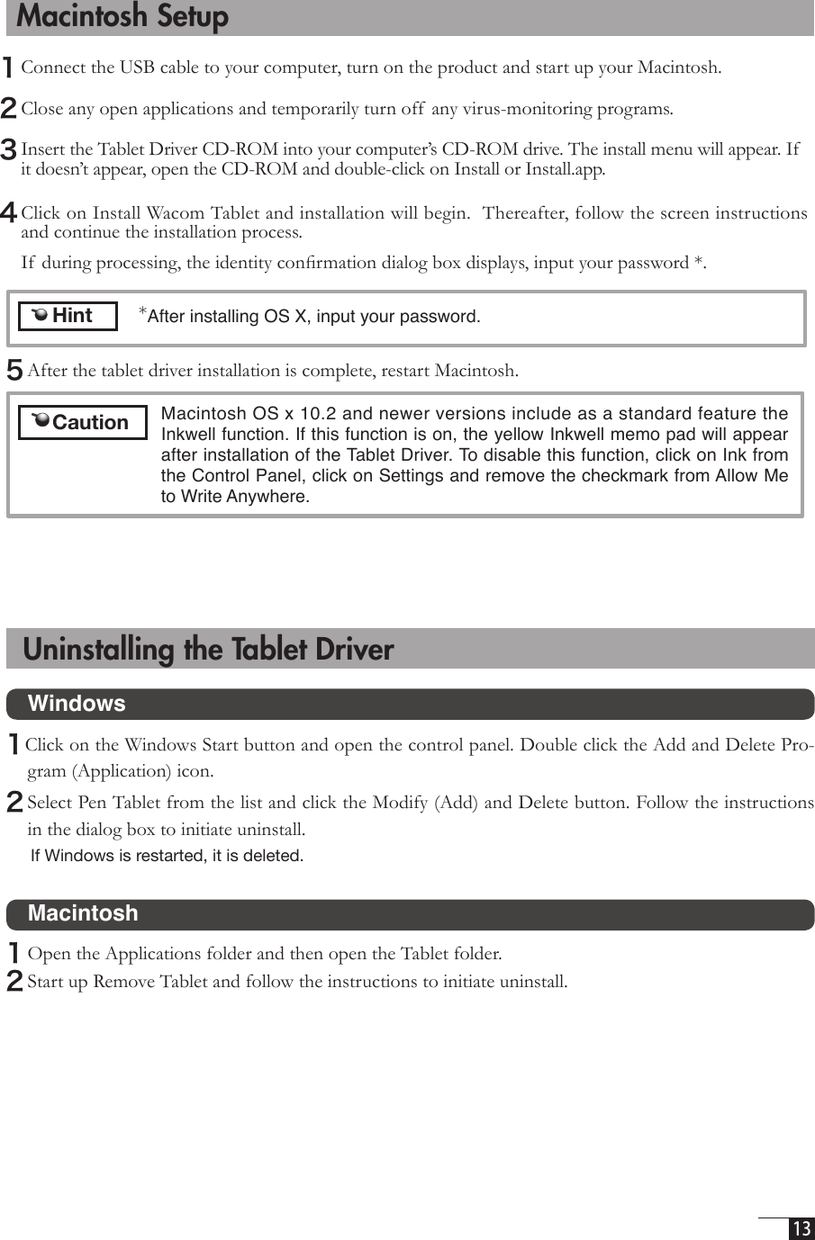  13   Macintosh Setup1 Connect the USB cable to your computer, turn on the product and start up your Macintosh. 2 Close any open applications and temporarily turn off  any virus-monitoring programs.  3 Insert the Tablet Driver CD-ROM into your computer’s CD-ROM drive. The install menu will appear. If it doesn’t appear, open the CD-ROM and double-click on Install or Install.app.4 Click on Install Wacom Tablet and installation will begin.  Thereafter, follow the screen instructions and continue the installation process.    If  during processing, the identity conﬁrmation dialog box displays, input your password *.  Uninstalling the Tablet Driver     Hint*After installing OS X, input your password.   Macintosh OS x 10.2 and newer versions include as a standard feature the Inkwell function. If this function is on, the yellow Inkwell memo pad will appear after installation of the Tablet Driver. To disable this function, click on Ink from the Control Panel, click on Settings and remove the checkmark from Allow Me to Write Anywhere.  5 After the tablet driver installation is complete, restart Macintosh.      Caution  Windows1Click on the Windows Start button and open the control panel. Double click the Add and Delete Pro-gram (Application) icon. 2 Select Pen Tablet from the list and click the Modify (Add) and Delete button. Follow the instructions in the dialog box to initiate uninstall. If Windows is restarted, it is deleted.  Macintosh1 Open the Applications folder and then open the Tablet folder. 2 Start up Remove Tablet and follow the instructions to initiate uninstall. 