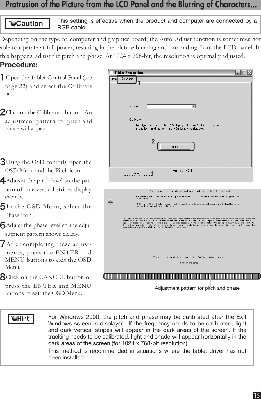  15 3Using the OSD contorls, open the OSD Menu and the Pitch icon.4Adjusut the pitch level so the pat-tern of  ﬁne vertical stripes display evently.5In the OSD  Menu,  select the Phase icon.6Adjust the phase level so the adju-sutment pattern shows clearly.7After completing these adjust-ments, press  the ENTER and MENU buttons to exit the OSD Menu.8Click on the CANCEL button or press the ENTER and MENU buttons to exit the OSD Menu. Adjustment pattern for pitch and phase  Protrusion of the Picture from the LCD Panel and the Blurring of Characters...Depending on the type of  computer and graphics board, the Auto-Adjust function is sometimes not able to operate at full power, resulting in the picture blurring and protruding from the LCD panel. If  this happens, adjust the pitch and phase. At 1024 x 768-bit, the resolution is optimally adjusted. Procedure:1Open the Tablet Control Panel (see page 22) and select the Calibrate tab. 2Click on the Calibrate... button. An adjustment pattern for pitch and phase will appear.12  This setting is effective when the product and computer are connected by a RGB cable.    Hint  For Windows 2000,  the  pitch and  phase  may  be calibrated  after  the Exit Windows screen  is displayed.  If the  frequency  needs to  be calibrated,  light and  dark  vertical  stripes  will  appear in  the  dark  areas  of  the  screen.  If  the tracking needs to be calibrated, light and shade will appear horizontally in the dark areas of the screen (for 1024 x 768-bit resolution).   This  method  is  recommended  in  situations  where  the  tablet  driver  has  not been installed.      Caution